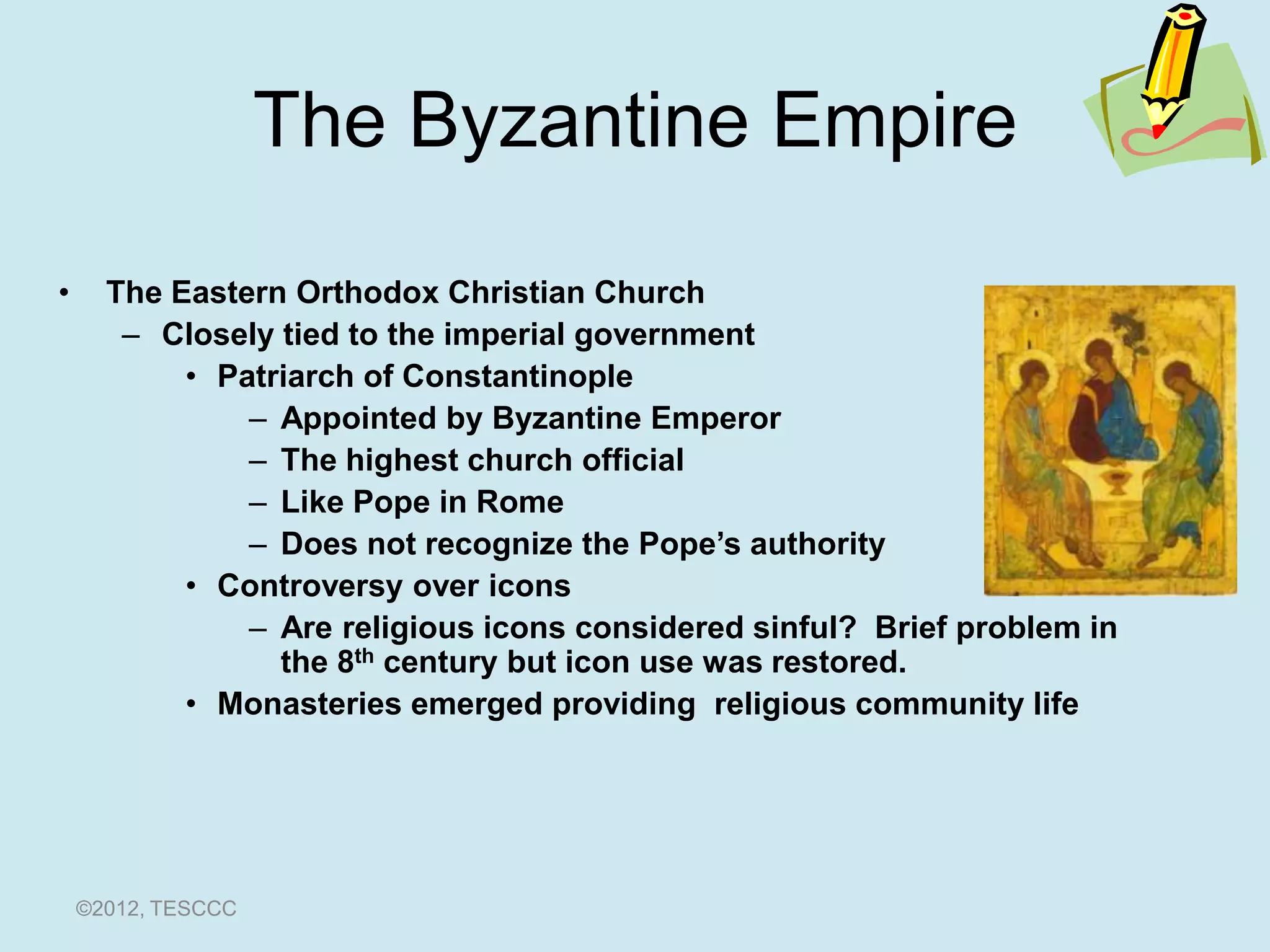 The Byzantine Empire

•     The Eastern Orthodox Christian Church
       – Closely tied to the imperial government
           • Patriarch of Constantinople
               – Appointed by Byzantine Emperor
               – The highest church official
               – Like Pope in Rome
               – Does not recognize the Pope’s authority
           • Controversy over icons
               – Are religious icons considered sinful? Brief problem in
                 the 8th century but icon use was restored.
           • Monasteries emerged providing religious community life




    ©2012, TESCCC
 