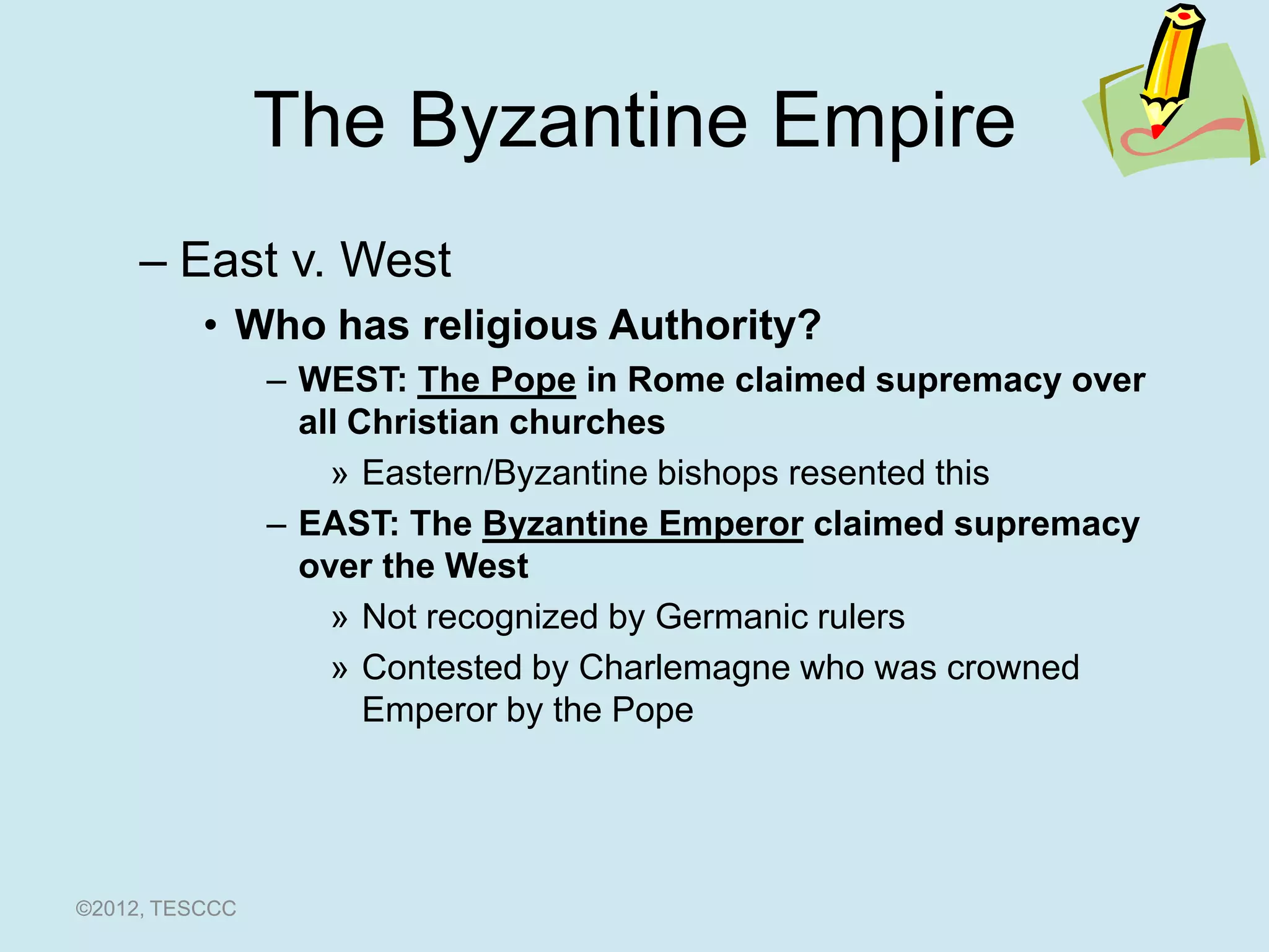 The Byzantine Empire
     – East v. West
          • Who has religious Authority?
                – WEST: The Pope in Rome claimed supremacy over
                  all Christian churches
                    » Eastern/Byzantine bishops resented this
                – EAST: The Byzantine Emperor claimed supremacy
                  over the West
                    » Not recognized by Germanic rulers
                    » Contested by Charlemagne who was crowned
                       Emperor by the Pope




©2012, TESCCC
 