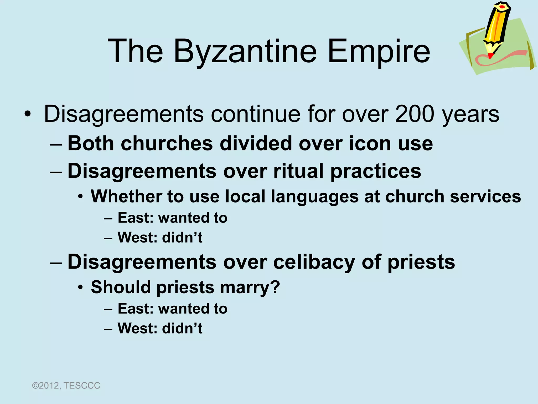 The Byzantine Empire
• Disagreements continue for over 200 years
   – Both churches divided over icon use
   – Disagreements over ritual practices
        • Whether to use local languages at church services
                – East: wanted to
                – West: didn’t
   – Disagreements over celibacy of priests
        • Should priests marry?
                – East: wanted to
                – West: didn’t


©2012, TESCCC
 