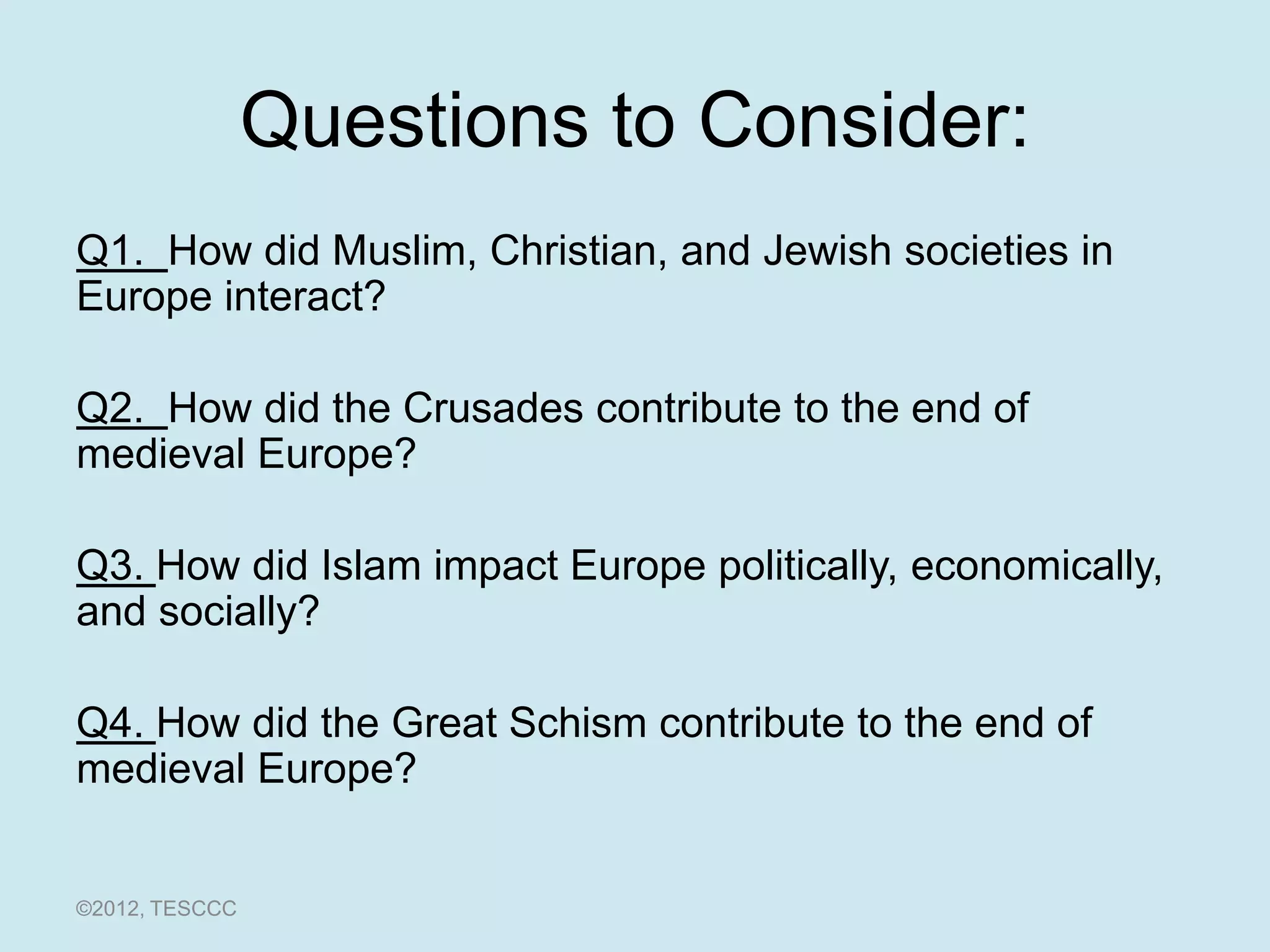 Questions to Consider:
Q1. How did Muslim, Christian, and Jewish societies in
Europe interact?

Q2. How did the Crusades contribute to the end of
medieval Europe?

Q3. How did Islam impact Europe politically, economically,
and socially?

Q4. How did the Great Schism contribute to the end of
medieval Europe?


©2012, TESCCC
 