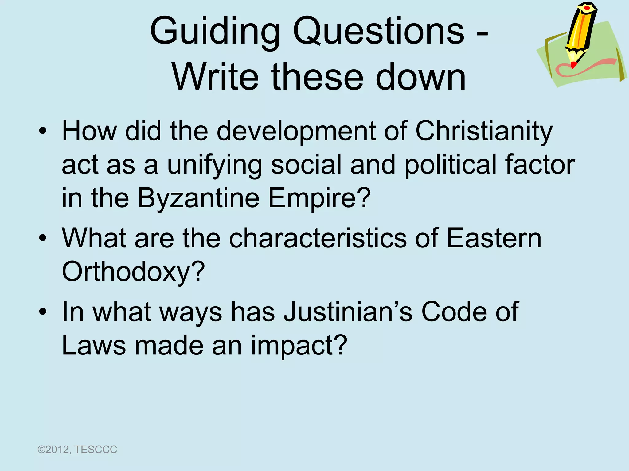 Guiding Questions -
                 Write these down
• How did the development of Christianity
  act as a unifying social and political factor
  in the Byzantine Empire?
• What are the characteristics of Eastern
  Orthodoxy?
• In what ways has Justinian’s Code of
  Laws made an impact?


©2012, TESCCC
 