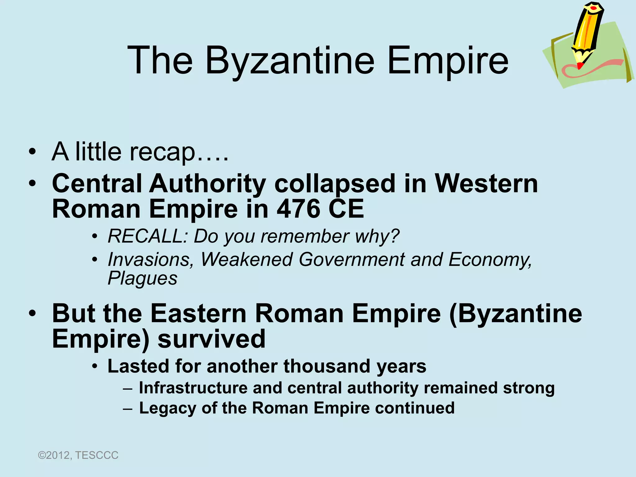The Byzantine Empire

• A little recap….
• Central Authority collapsed in Western
  Roman Empire in 476 CE
        • RECALL: Do you remember why?
        • Invasions, Weakened Government and Economy,
          Plagues
• But the Eastern Roman Empire (Byzantine
  Empire) survived
        • Lasted for another thousand years
                – Infrastructure and central authority remained strong
                – Legacy of the Roman Empire continued

©2012, TESCCC
 