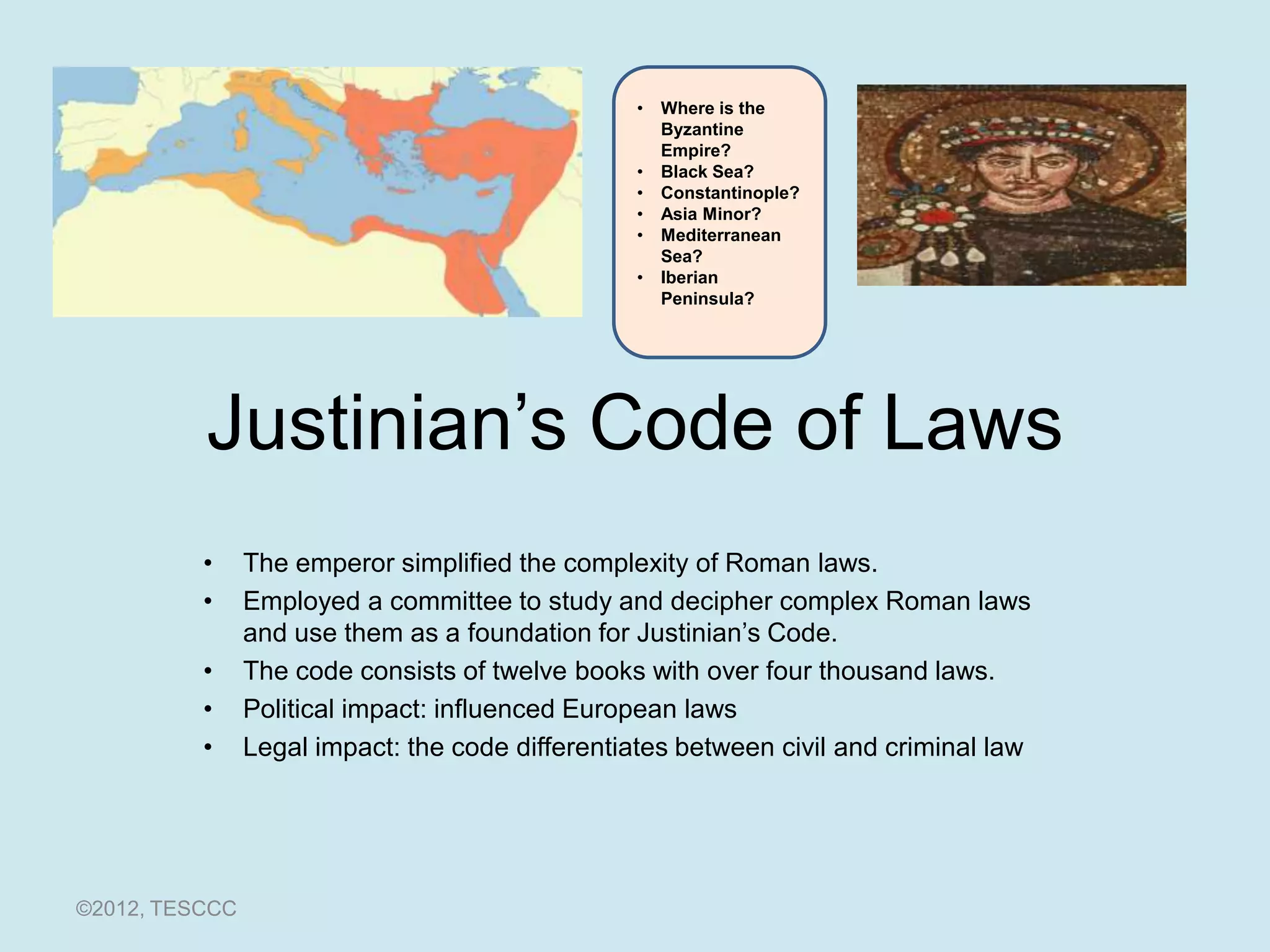 •   Where is the
                                                     Byzantine
                                                     Empire?
                                                 •   Black Sea?
                                                 •   Constantinople?
                                                 •   Asia Minor?
                                                 •   Mediterranean
                                                     Sea?
                                                 •   Iberian
                                                     Peninsula?




          Justinian’s Code of Laws
          •     The emperor simplified the complexity of Roman laws.
          •     Employed a committee to study and decipher complex Roman laws
                and use them as a foundation for Justinian’s Code.
          •     The code consists of twelve books with over four thousand laws.
          •     Political impact: influenced European laws
          •     Legal impact: the code differentiates between civil and criminal law




©2012, TESCCC
 