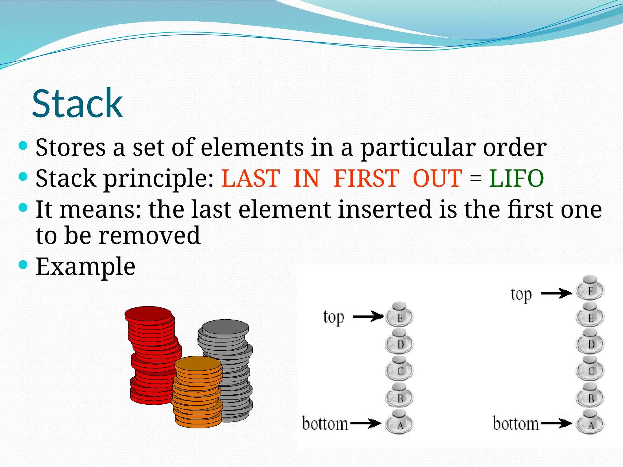 Stack
 Stores a set of elements in a particular order
 Stack principle: LAST IN FIRST OUT = LIFO
 It means: the last element inserted is the first one
to be removed
 Example
 
