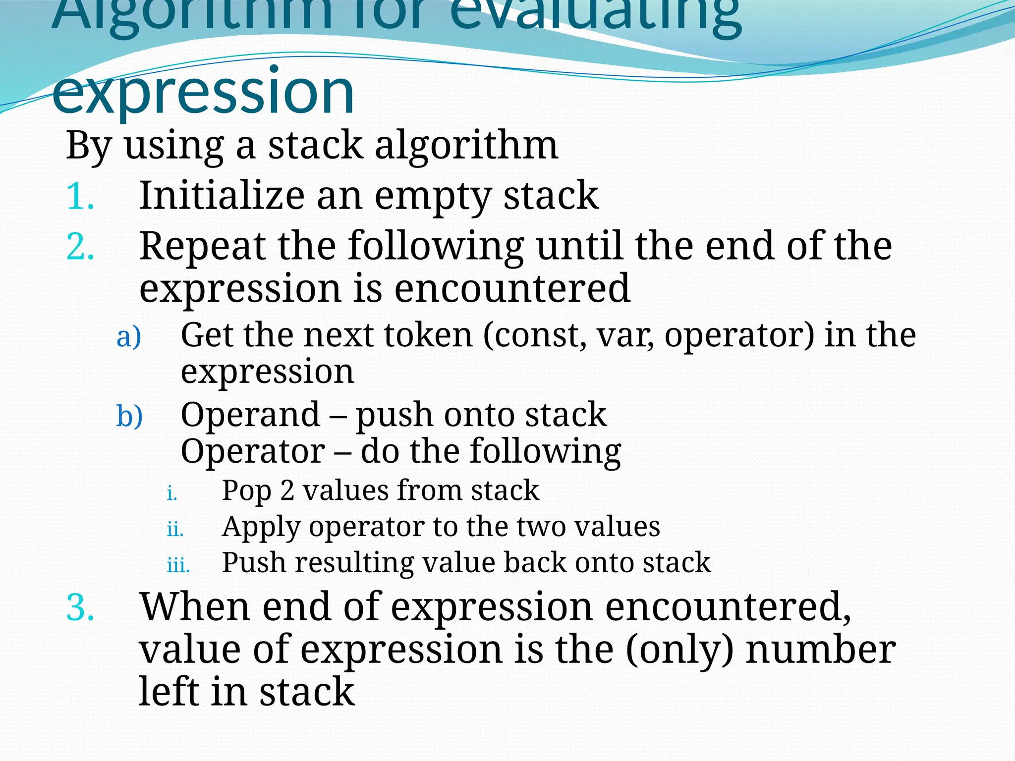 Algorithm for evaluating
expression
By using a stack algorithm
1. Initialize an empty stack
2. Repeat the following until the end of the
expression is encountered
a) Get the next token (const, var, operator) in the
expression
b) Operand – push onto stack
Operator – do the following
i. Pop 2 values from stack
ii. Apply operator to the two values
iii. Push resulting value back onto stack
3. When end of expression encountered,
value of expression is the (only) number
left in stack
 
