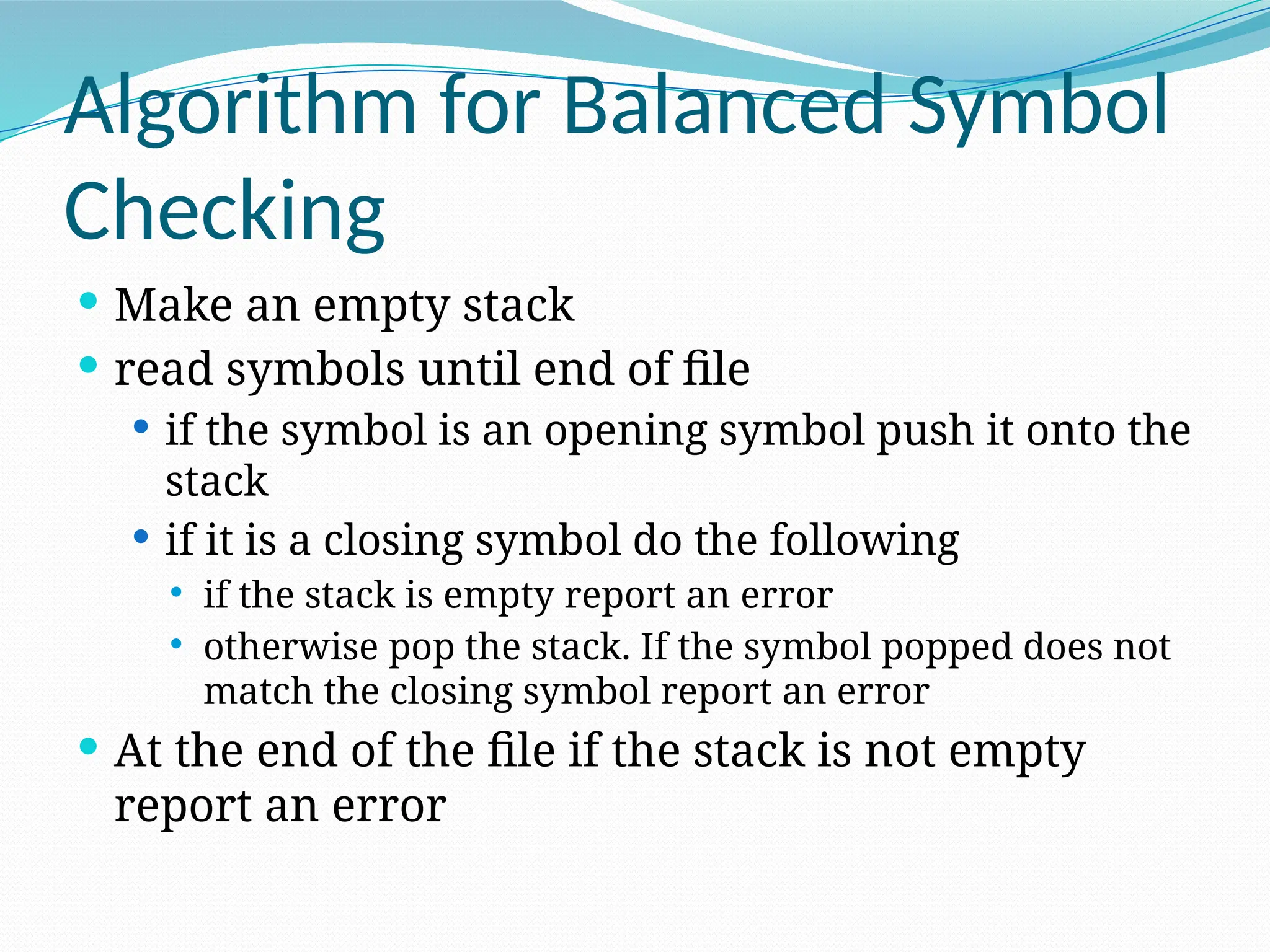 Algorithm for Balanced Symbol
Checking
 Make an empty stack
 read symbols until end of file
 if the symbol is an opening symbol push it onto the
stack
 if it is a closing symbol do the following
 if the stack is empty report an error
 otherwise pop the stack. If the symbol popped does not
match the closing symbol report an error
 At the end of the file if the stack is not empty
report an error
 