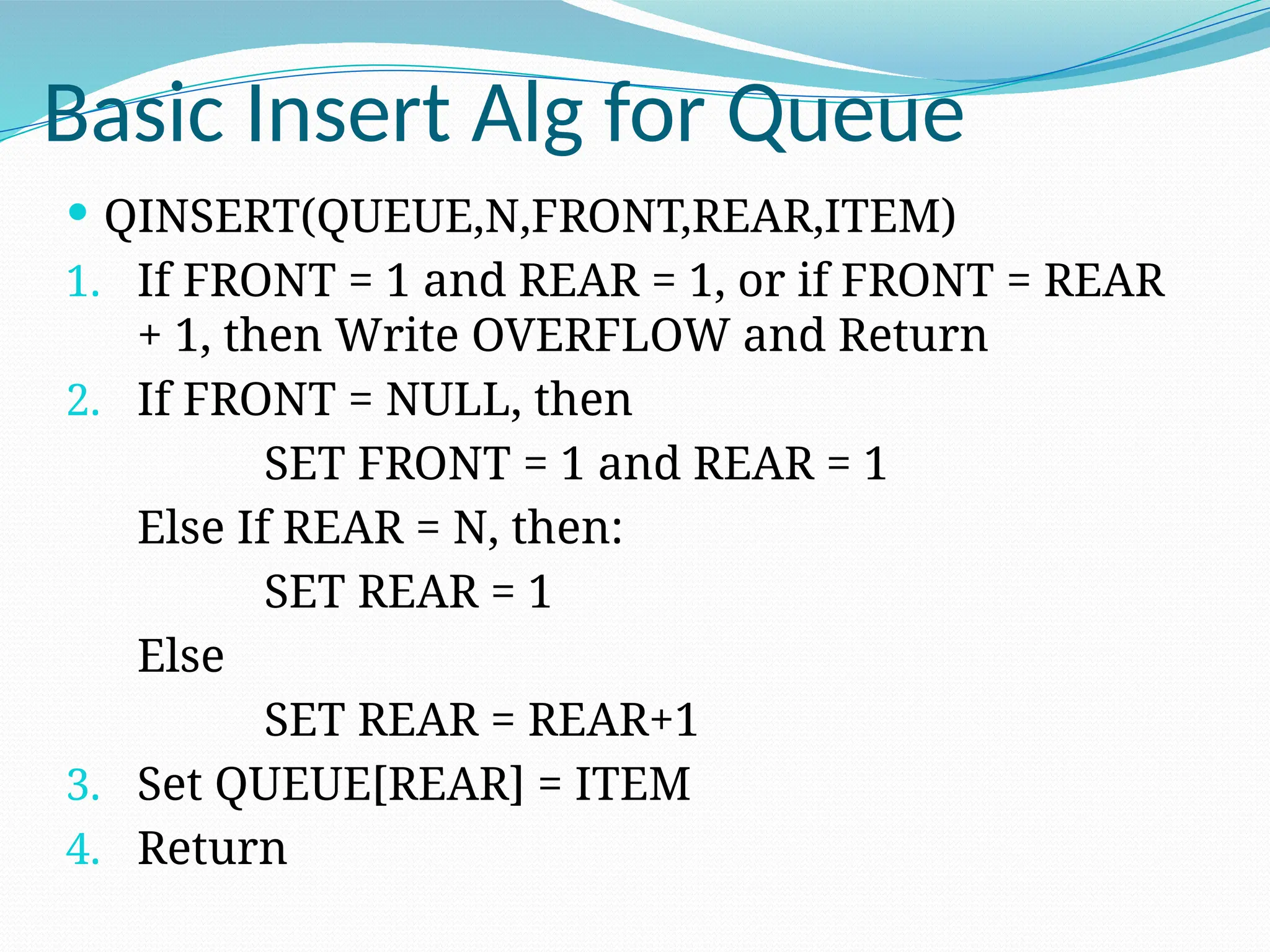 Basic Insert Alg for Queue
 QINSERT(QUEUE,N,FRONT,REAR,ITEM)
1. If FRONT = 1 and REAR = 1, or if FRONT = REAR
+ 1, then Write OVERFLOW and Return
2. If FRONT = NULL, then
SET FRONT = 1 and REAR = 1
Else If REAR = N, then:
SET REAR = 1
Else
SET REAR = REAR+1
3. Set QUEUE[REAR] = ITEM
4. Return
 