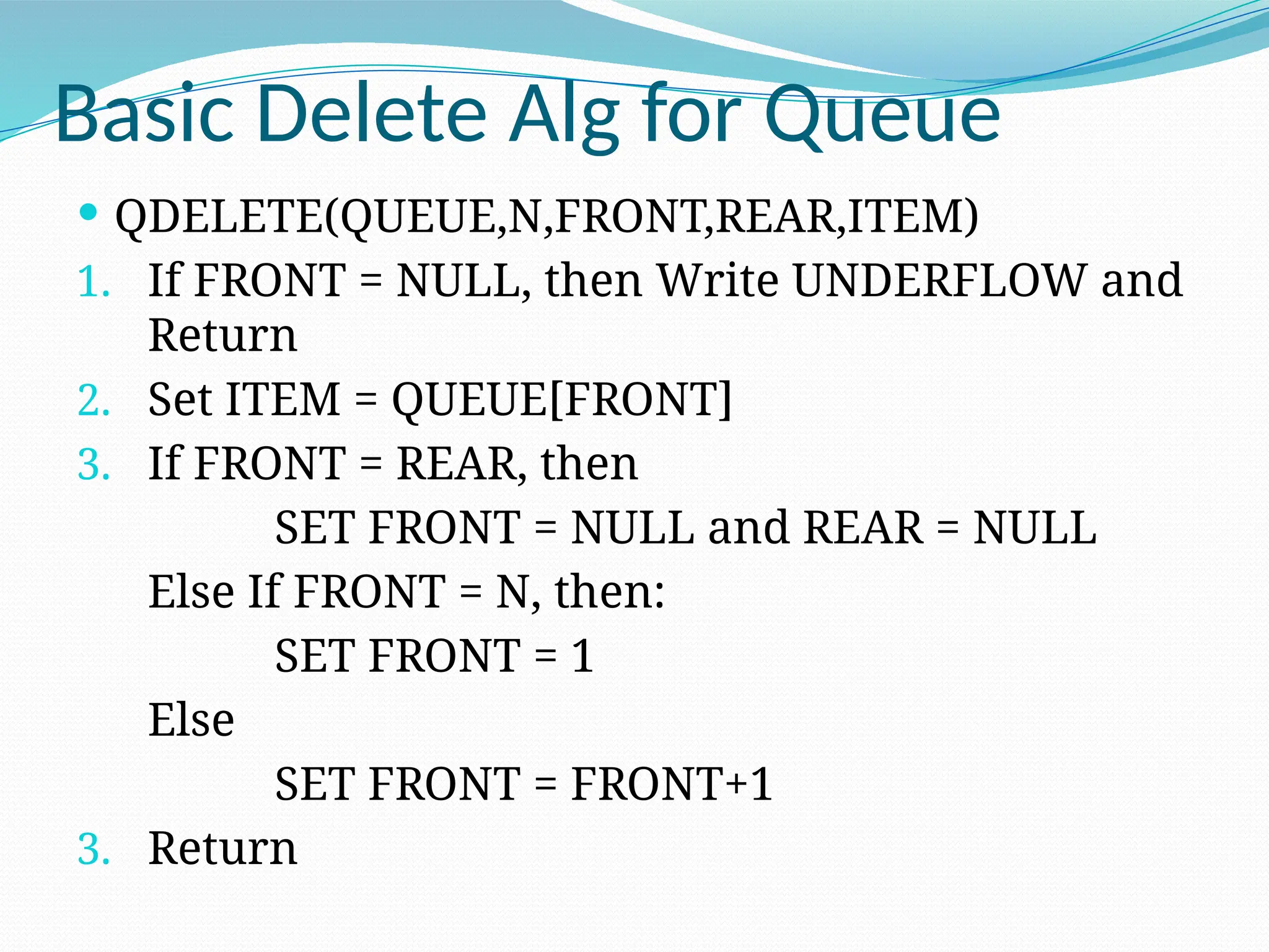Basic Delete Alg for Queue
 QDELETE(QUEUE,N,FRONT,REAR,ITEM)
1. If FRONT = NULL, then Write UNDERFLOW and
Return
2. Set ITEM = QUEUE[FRONT]
3. If FRONT = REAR, then
SET FRONT = NULL and REAR = NULL
Else If FRONT = N, then:
SET FRONT = 1
Else
SET FRONT = FRONT+1
3. Return
 