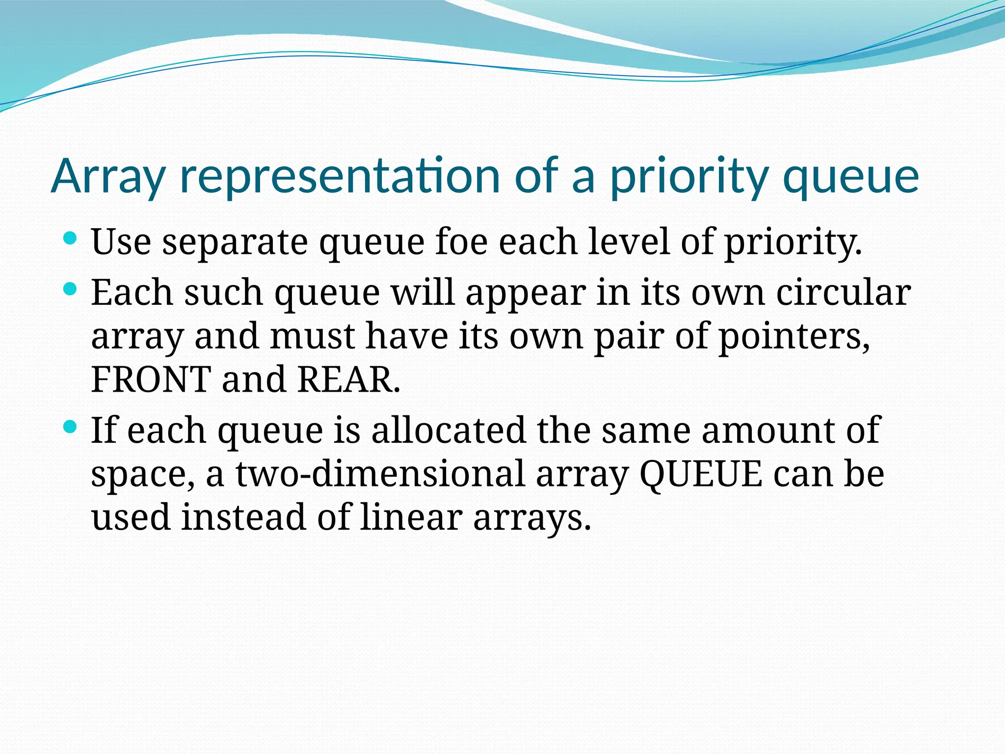 Array representation of a priority queue
 Use separate queue foe each level of priority.
 Each such queue will appear in its own circular
array and must have its own pair of pointers,
FRONT and REAR.
 If each queue is allocated the same amount of
space, a two-dimensional array QUEUE can be
used instead of linear arrays.
 