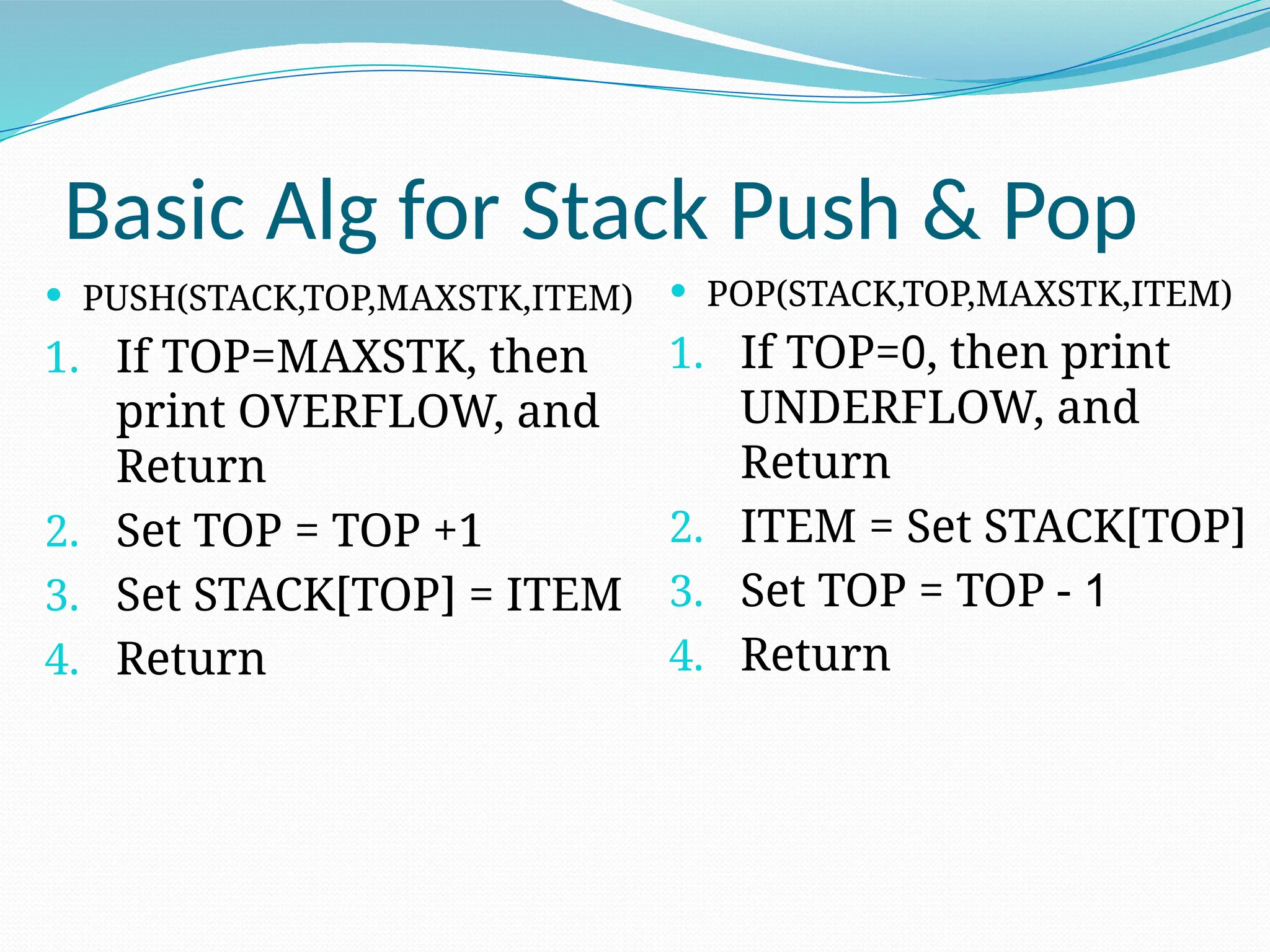 Basic Alg for Stack Push & Pop
 PUSH(STACK,TOP,MAXSTK,ITEM)
1. If TOP=MAXSTK, then
print OVERFLOW, and
Return
2. Set TOP = TOP +1
3. Set STACK[TOP] = ITEM
4. Return
 POP(STACK,TOP,MAXSTK,ITEM)
1. If TOP=0, then print
UNDERFLOW, and
Return
2. ITEM = Set STACK[TOP]
3. Set TOP = TOP - 1
4. Return
 