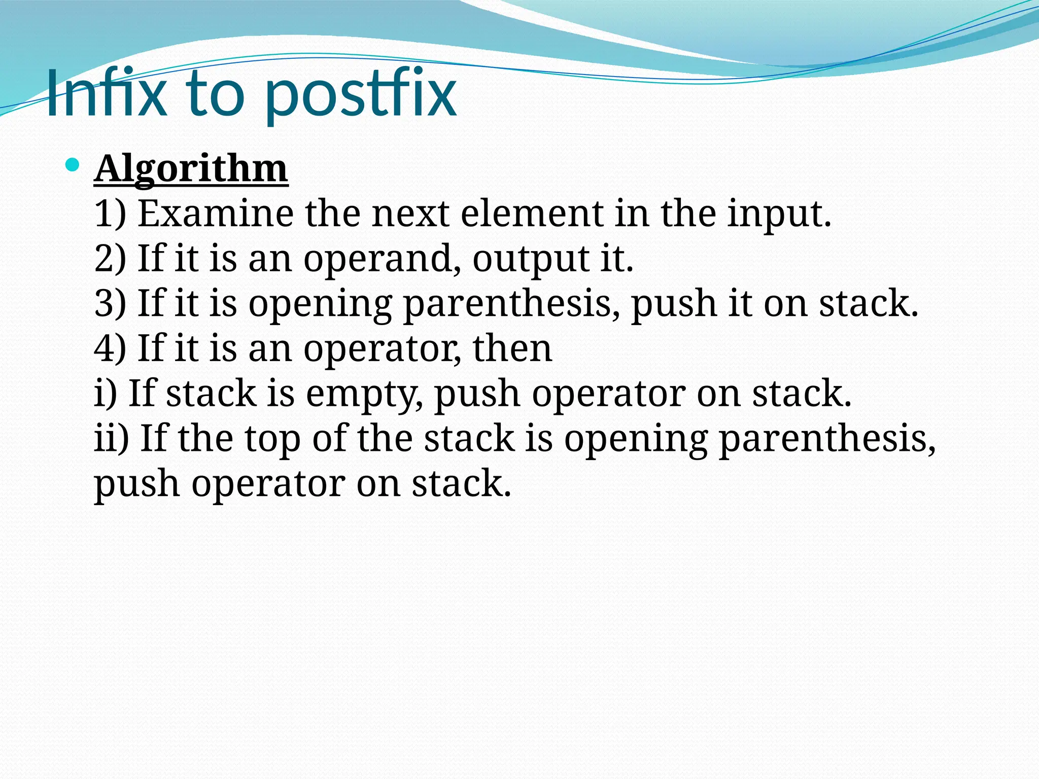 Infix to postfix
 Algorithm
1) Examine the next element in the input.
2) If it is an operand, output it.
3) If it is opening parenthesis, push it on stack.
4) If it is an operator, then
i) If stack is empty, push operator on stack.
ii) If the top of the stack is opening parenthesis,
push operator on stack.
 