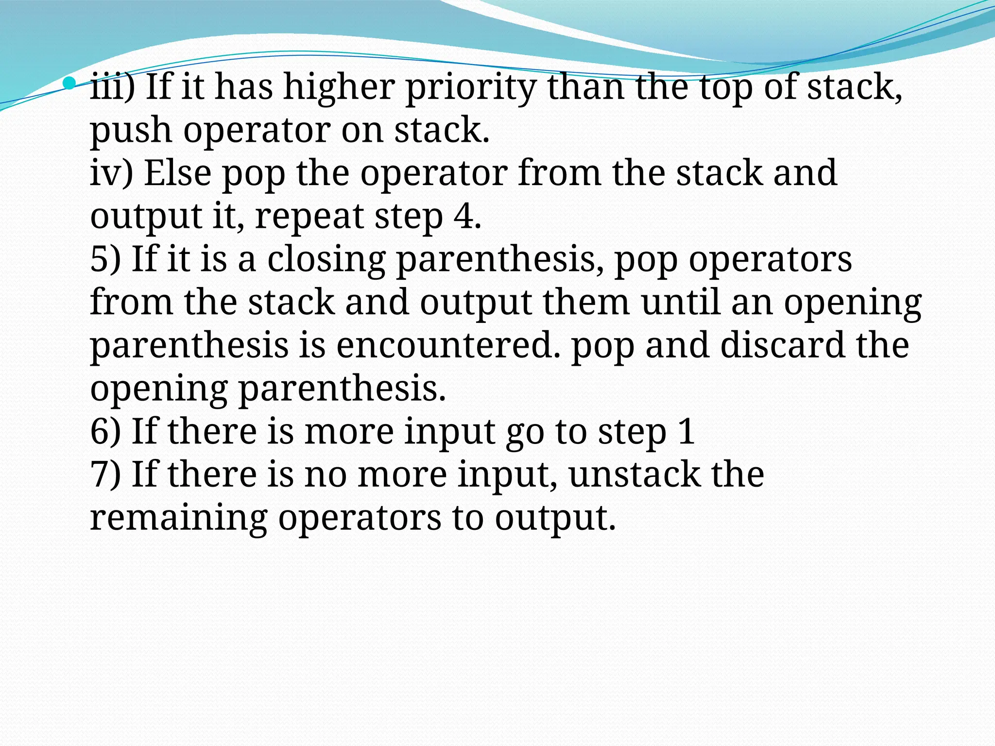  iii) If it has higher priority than the top of stack,
push operator on stack.
iv) Else pop the operator from the stack and
output it, repeat step 4.
5) If it is a closing parenthesis, pop operators
from the stack and output them until an opening
parenthesis is encountered. pop and discard the
opening parenthesis.
6) If there is more input go to step 1
7) If there is no more input, unstack the
remaining operators to output.
 