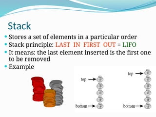 Stack
 Stores a set of elements in a particular order
 Stack principle: LAST IN FIRST OUT = LIFO
 It means: the last element inserted is the first one
to be removed
 Example
 