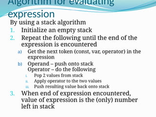 Algorithm for evaluating
expression
By using a stack algorithm
1. Initialize an empty stack
2. Repeat the following until the end of the
expression is encountered
a) Get the next token (const, var, operator) in the
expression
b) Operand – push onto stack
Operator – do the following
i. Pop 2 values from stack
ii. Apply operator to the two values
iii. Push resulting value back onto stack
3. When end of expression encountered,
value of expression is the (only) number
left in stack
 