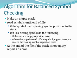 Algorithm for Balanced Symbol
Checking
 Make an empty stack
 read symbols until end of file
 if the symbol is an opening symbol push it onto the
stack
 if it is a closing symbol do the following
 if the stack is empty report an error
 otherwise pop the stack. If the symbol popped does not
match the closing symbol report an error
 At the end of the file if the stack is not empty
report an error
 