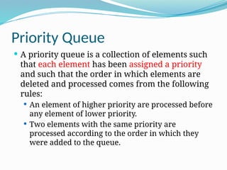 Priority Queue
 A priority queue is a collection of elements such
that each element has been assigned a priority
and such that the order in which elements are
deleted and processed comes from the following
rules:
 An element of higher priority are processed before
any element of lower priority.
 Two elements with the same priority are
processed according to the order in which they
were added to the queue.
 