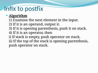Infix to postfix
 Algorithm
1) Examine the next element in the input.
2) If it is an operand, output it.
3) If it is opening parenthesis, push it on stack.
4) If it is an operator, then
i) If stack is empty, push operator on stack.
ii) If the top of the stack is opening parenthesis,
push operator on stack.
 