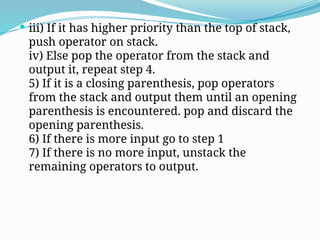  iii) If it has higher priority than the top of stack,
push operator on stack.
iv) Else pop the operator from the stack and
output it, repeat step 4.
5) If it is a closing parenthesis, pop operators
from the stack and output them until an opening
parenthesis is encountered. pop and discard the
opening parenthesis.
6) If there is more input go to step 1
7) If there is no more input, unstack the
remaining operators to output.
 