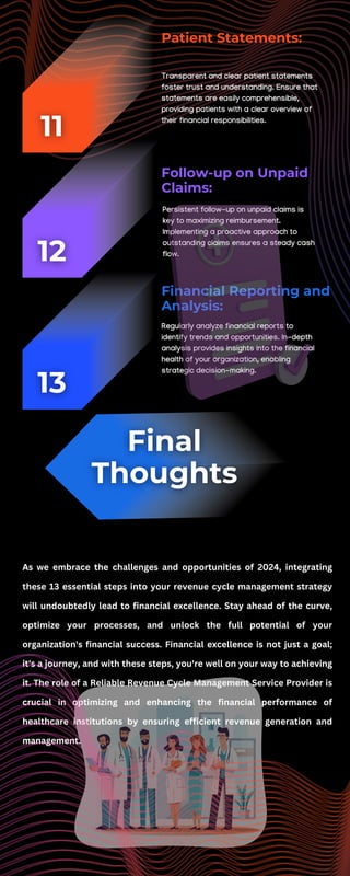Regularly analyze financial reports to
identify trends and opportunities. In-depth
analysis provides insights into the financial
health of your organization, enabling
strategic decision-making.
Transparent and clear patient statements
foster trust and understanding. Ensure that
statements are easily comprehensible,
providing patients with a clear overview of
their financial responsibilities.
Patient Statements:
Persistent follow-up on unpaid claims is
key to maximizing reimbursement.
Implementing a proactive approach to
outstanding claims ensures a steady cash
flow.
Follow-up on Unpaid
Claims:
Financial Reporting and
Analysis:
As we embrace the challenges and opportunities of 2024, integrating
these 13 essential steps into your revenue cycle management strategy
will undoubtedly lead to financial excellence. Stay ahead of the curve,
optimize your processes, and unlock the full potential of your
organization's financial success. Financial excellence is not just a goal;
it's a journey, and with these steps, you're well on your way to achieving
it. The role of a Reliable Revenue Cycle Management Service Provider is
crucial in optimizing and enhancing the financial performance of
healthcare institutions by ensuring efficient revenue generation and
management.
 