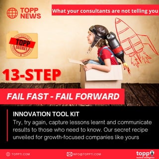 TOPP
NEWS
TOPPTI.COM INFO@TOPPTI.COM
Try, try again, capture lessons learnt and communicate
results to those who need to know. Our secret recipe
unveiled for growth-focused companies like yours
FAIL FAST - FAIL FORWARD
INNOVATION TOOL KIT
What your consultants are not telling you
 