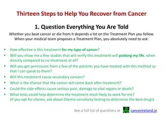 Thirteen Steps to Help You Recover from Cancer
1. Question Everything You Are Told
Whether you beat cancer or die from it depends a lot on the Treatment Plan you follow.
When your medical team proposes a Treatment Plan, you absolutely need to ask:
 How effective is this treatment for my type of cancer?
 Will you show me a few studies that will verify this treatment will prolong my life, when
directly compared to no treatment at all?
 Will you get permission from a few of the patients you have treated with this method so
that I can speak to them?
 Will this treatment cause secondary cancers?
 What is the chance that the cancer will come back after treatment?
 Could the side-effects cause serious pain, damage to vital organs or death?
 What tests could help determine the treatment most likely to work for me?
(if you opt for chemo, ask about Chemo-sensitivity testing to determine the best drugs)
See a full list of questions at cancerireland.ie
 