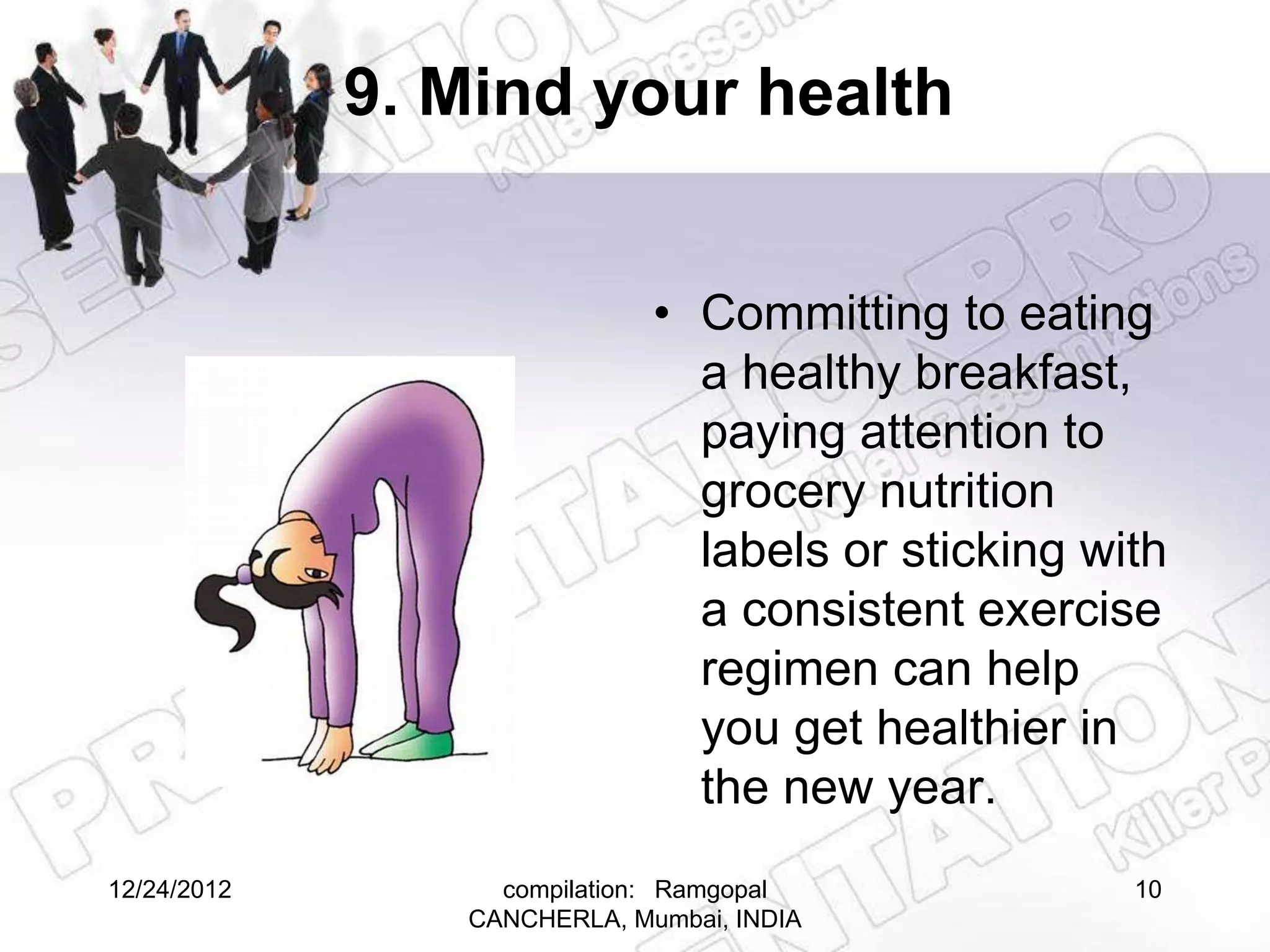 9. Mind your health


                             • Committing to eating
                               a healthy breakfast,
                               paying attention to
                               grocery nutrition
                               labels or sticking with
                               a consistent exercise
                               regimen can help
                               you get healthier in
                               the new year.
12/24/2012        compilation: Ramgopal             10
                CANCHERLA, Mumbai, INDIA
 