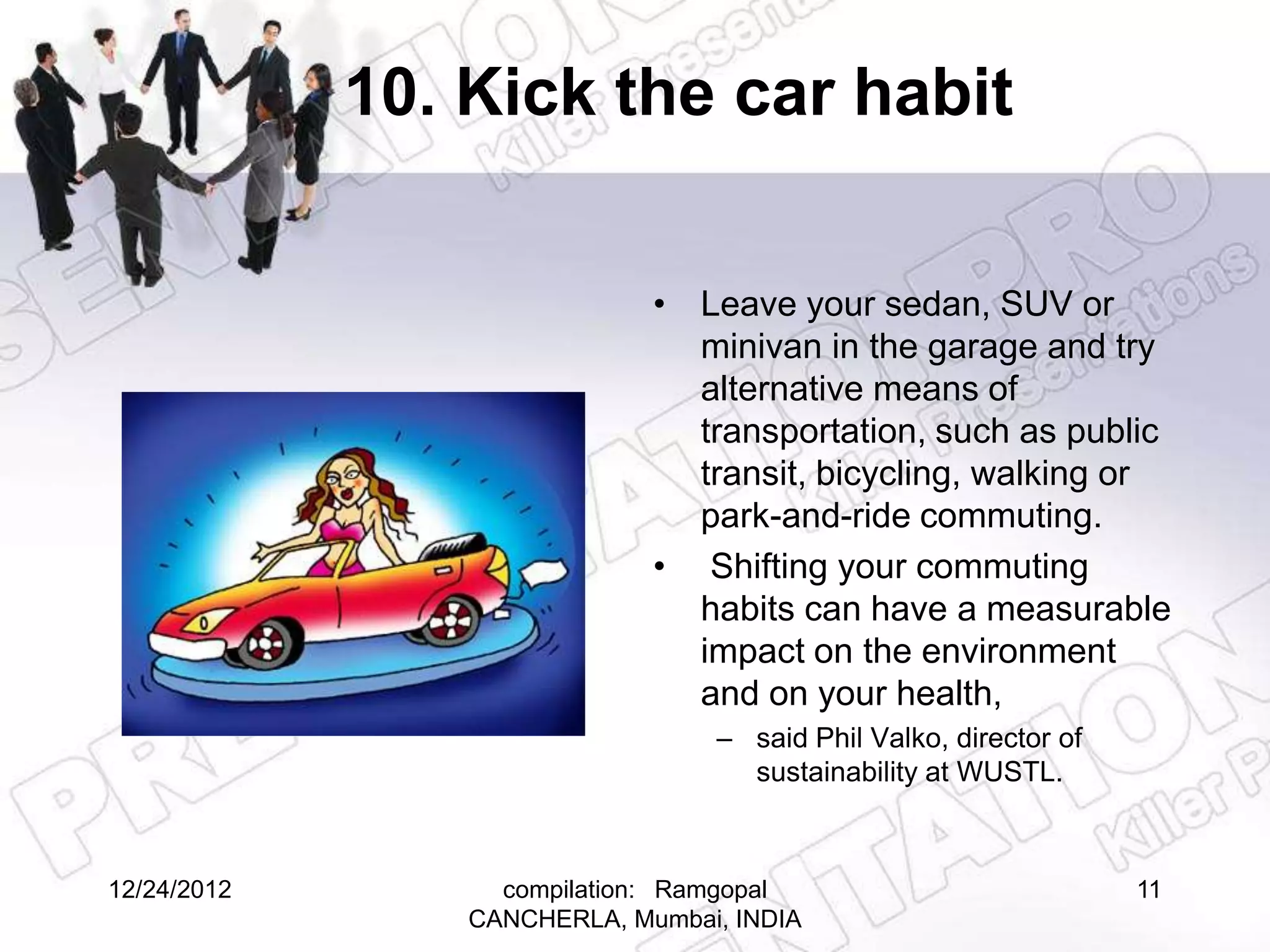 10. Kick the car habit

                              • Leave your sedan, SUV or
                                minivan in the garage and try
                                alternative means of
                                transportation, such as public
                                transit, bicycling, walking or
                                park-and-ride commuting.
                              • Shifting your commuting
                                habits can have a measurable
                                impact on the environment
                                and on your health,
                                  – said Phil Valko, director of
                                    sustainability at WUSTL.



12/24/2012         compilation: Ramgopal                           11
                 CANCHERLA, Mumbai, INDIA
 