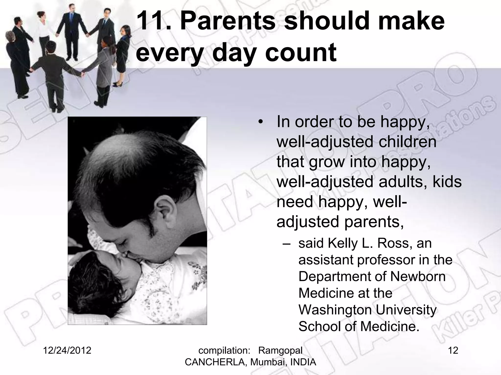 11. Parents should make
             every day count

                             • In order to be happy,
                               well-adjusted children
                               that grow into happy,
                               well-adjusted adults, kids
                               need happy, well-
                               adjusted parents,
                                 – said Kelly L. Ross, an
                                   assistant professor in the
                                   Department of Newborn
                                   Medicine at the
                                   Washington University
                                   School of Medicine.
12/24/2012        compilation: Ramgopal                     12
                CANCHERLA, Mumbai, INDIA
 