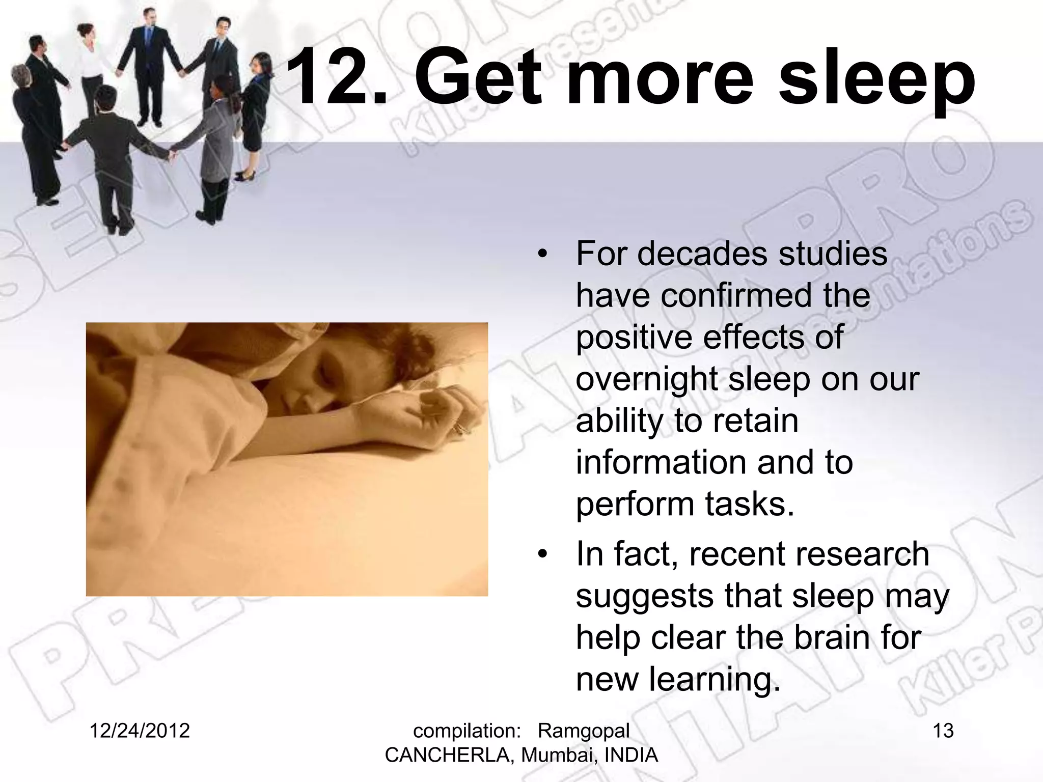 12. Get more sleep

                            • For decades studies
                              have confirmed the
                              positive effects of
                              overnight sleep on our
                              ability to retain
                              information and to
                              perform tasks.
                            • In fact, recent research
                              suggests that sleep may
                              help clear the brain for
                              new learning.
12/24/2012       compilation: Ramgopal              13
               CANCHERLA, Mumbai, INDIA
 