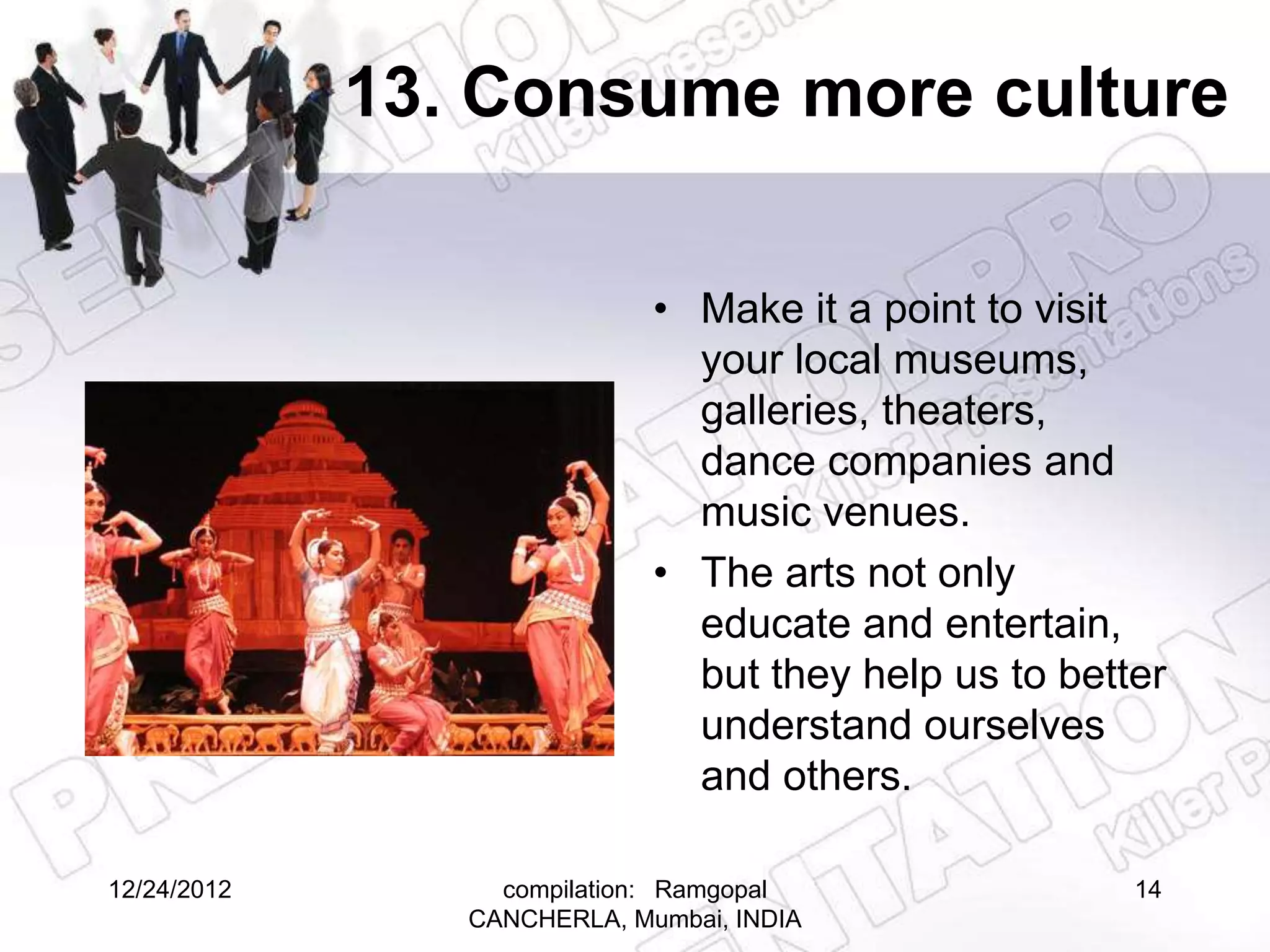 13. Consume more culture

                             • Make it a point to visit
                               your local museums,
                               galleries, theaters,
                               dance companies and
                               music venues.
                             • The arts not only
                               educate and entertain,
                               but they help us to better
                               understand ourselves
                               and others.

12/24/2012        compilation: Ramgopal                14
                CANCHERLA, Mumbai, INDIA
 