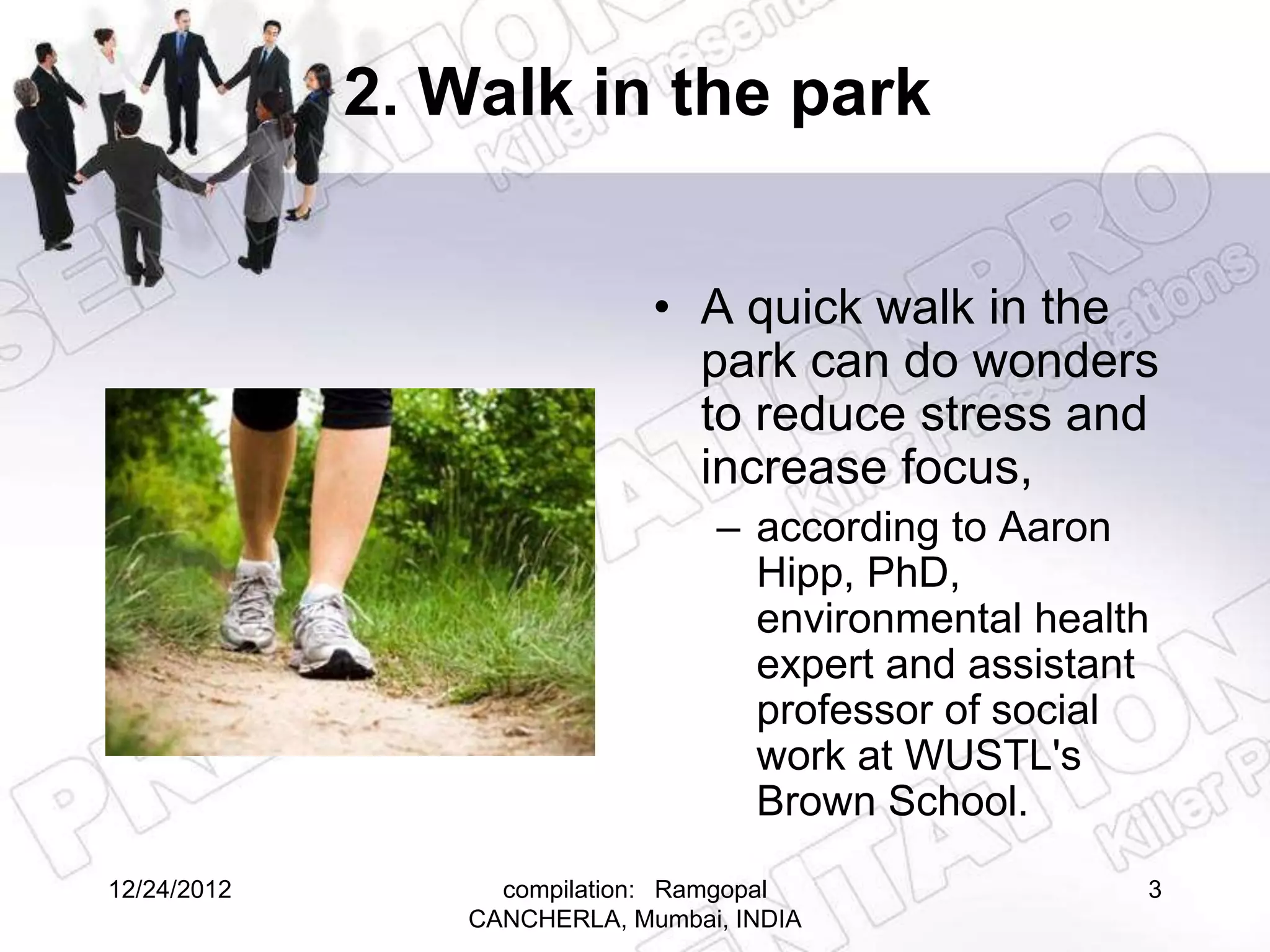 2. Walk in the park


                              • A quick walk in the
                                park can do wonders
                                to reduce stress and
                                increase focus,
                                  – according to Aaron
                                    Hipp, PhD,
                                    environmental health
                                    expert and assistant
                                    professor of social
                                    work at WUSTL's
                                    Brown School.
12/24/2012         compilation: Ramgopal               3
                 CANCHERLA, Mumbai, INDIA
 