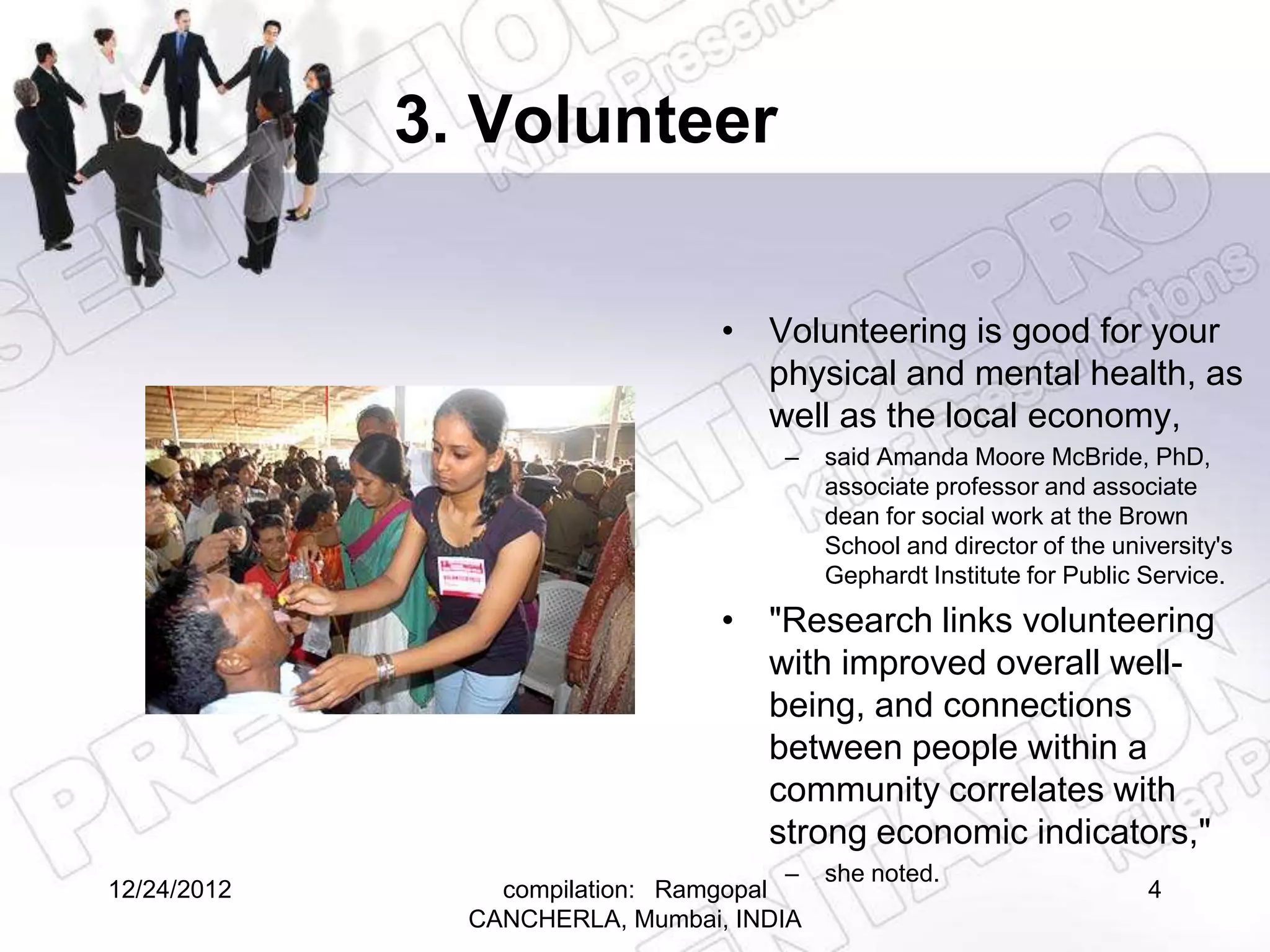 3. Volunteer

                                  • Volunteering is good for your
                                    physical and mental health, as
                                    well as the local economy,
                                       –   said Amanda Moore McBride, PhD,
                                           associate professor and associate
                                           dean for social work at the Brown
                                           School and director of the university's
                                           Gephardt Institute for Public Service.
                                  • "Research links volunteering
                                    with improved overall well-
                                    being, and connections
                                    between people within a
                                    community correlates with
                                    strong economic indicators,"
                                       – she noted.
12/24/2012       compilation: Ramgopal                                   4
               CANCHERLA, Mumbai, INDIA
 