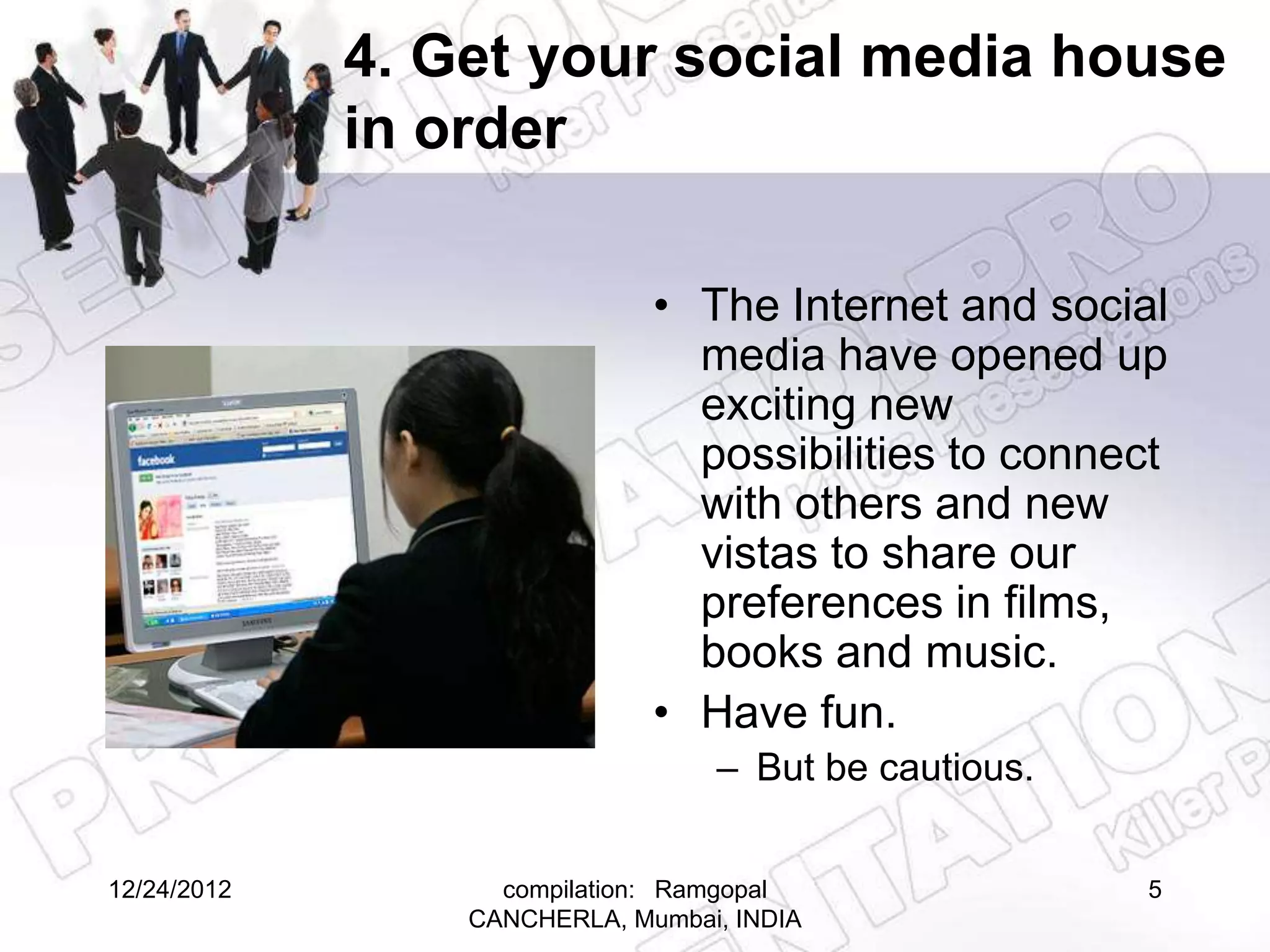 4. Get your social media house
             in order

                              • The Internet and social
                                media have opened up
                                exciting new
                                possibilities to connect
                                with others and new
                                vistas to share our
                                preferences in films,
                                books and music.
                              • Have fun.
                                  – But be cautious.


12/24/2012         compilation: Ramgopal               5
                 CANCHERLA, Mumbai, INDIA
 