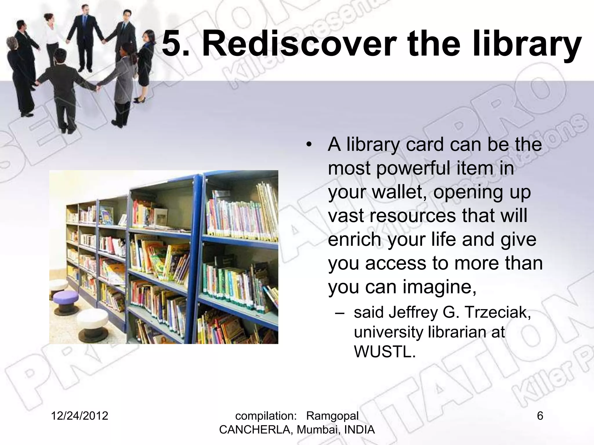 5. Rediscover the library

                             • A library card can be the
                               most powerful item in
                               your wallet, opening up
                               vast resources that will
                               enrich your life and give
                               you access to more than
                               you can imagine,
                                 – said Jeffrey G. Trzeciak,
                                   university librarian at
                                   WUSTL.


12/24/2012        compilation: Ramgopal                        6
                CANCHERLA, Mumbai, INDIA
 