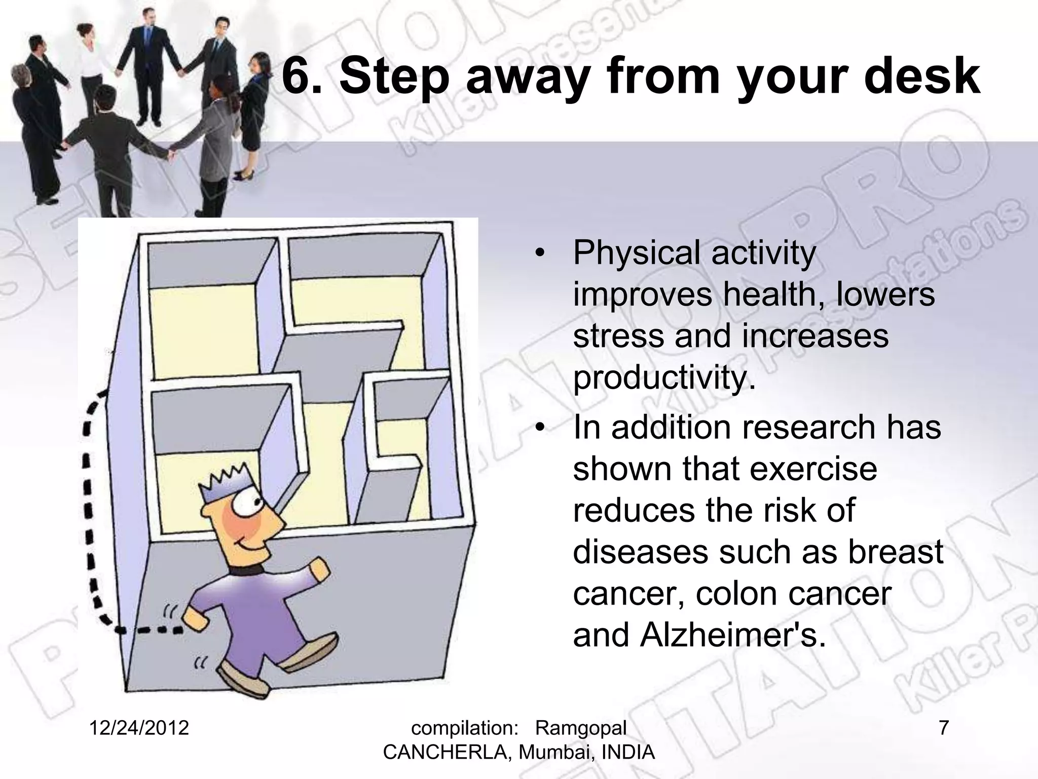 6. Step away from your desk


                             • Physical activity
                               improves health, lowers
                               stress and increases
                               productivity.
                             • In addition research has
                               shown that exercise
                               reduces the risk of
                               diseases such as breast
                               cancer, colon cancer
                               and Alzheimer's.

12/24/2012        compilation: Ramgopal               7
                CANCHERLA, Mumbai, INDIA
 