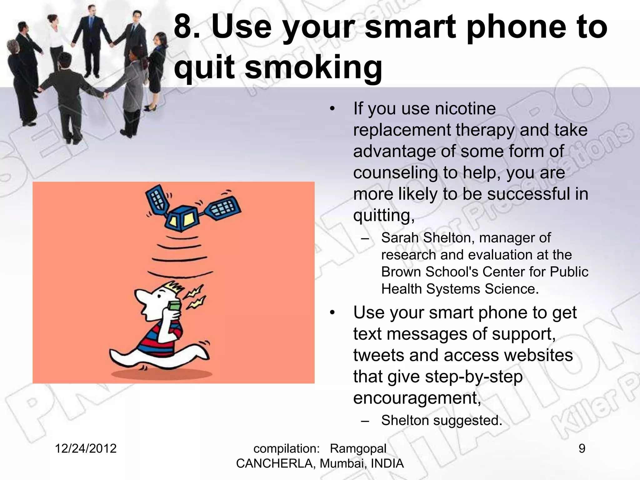 8. Use your smart phone to
             quit smoking
                             • If you use nicotine
                               replacement therapy and take
                               advantage of some form of
                               counseling to help, you are
                               more likely to be successful in
                               quitting,
                                 – Sarah Shelton, manager of
                                   research and evaluation at the
                                   Brown School's Center for Public
                                   Health Systems Science.
                             • Use your smart phone to get
                               text messages of support,
                               tweets and access websites
                               that give step-by-step
                               encouragement,
                                 – Shelton suggested.
12/24/2012        compilation: Ramgopal                          9
                CANCHERLA, Mumbai, INDIA
 