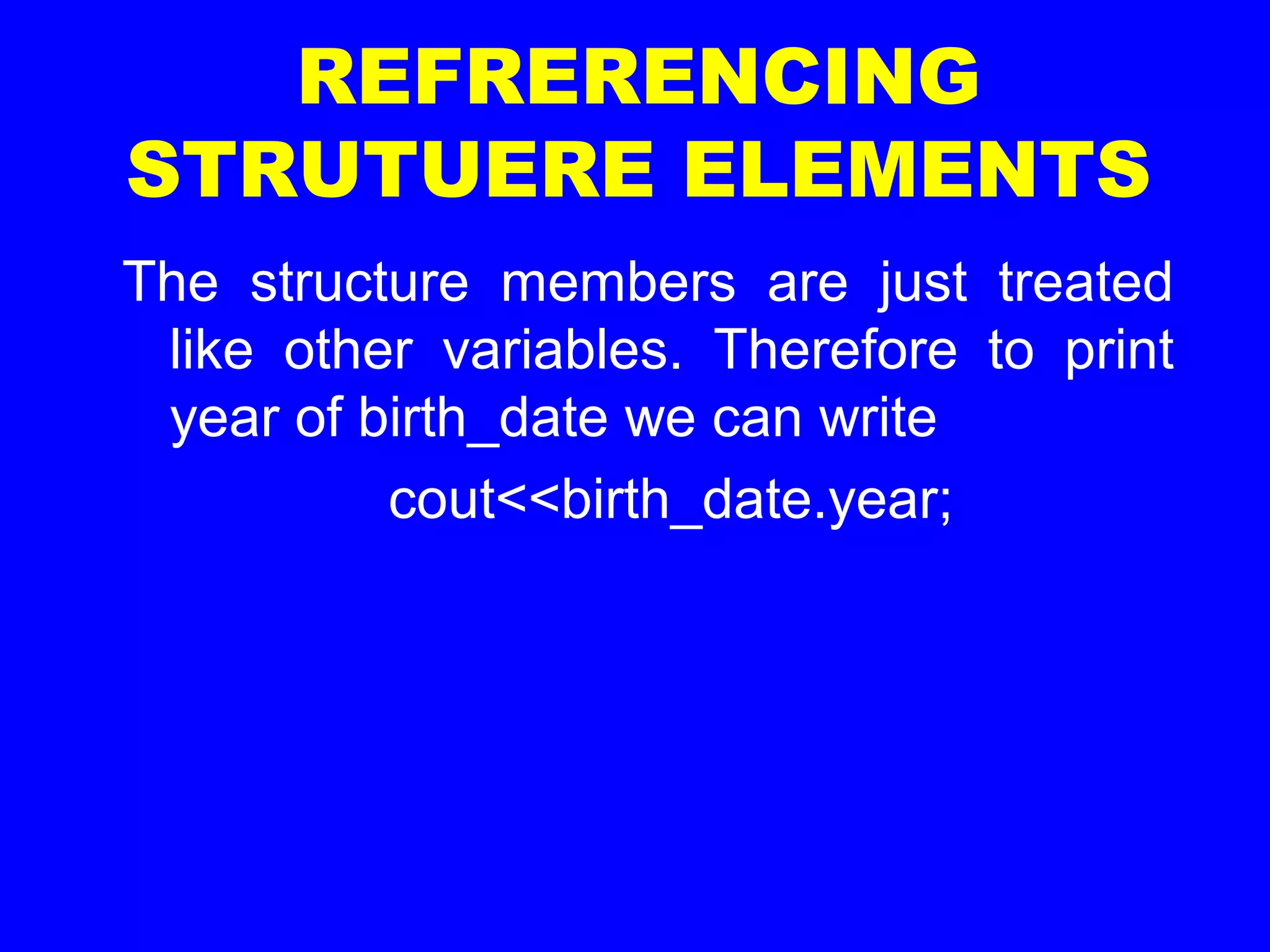 REFRERENCING
STRUTUERE ELEMENTS
The structure members are just treated
like other variables. Therefore to print
year of birth_date we can write
cout<<birth_date.year;
 