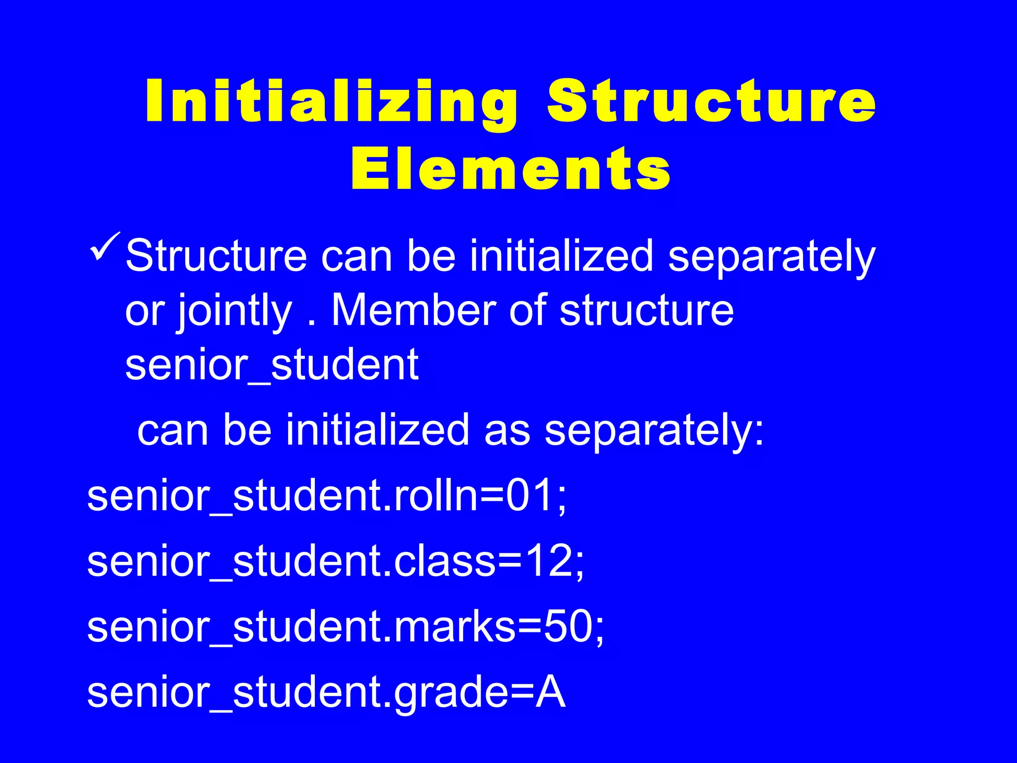Initializing Structure
Elements
Structure can be initialized separately
or jointly . Member of structure
senior_student
can be initialized as separately:
senior_student.rolln=01;
senior_student.class=12;
senior_student.marks=50;
senior_student.grade=A
 