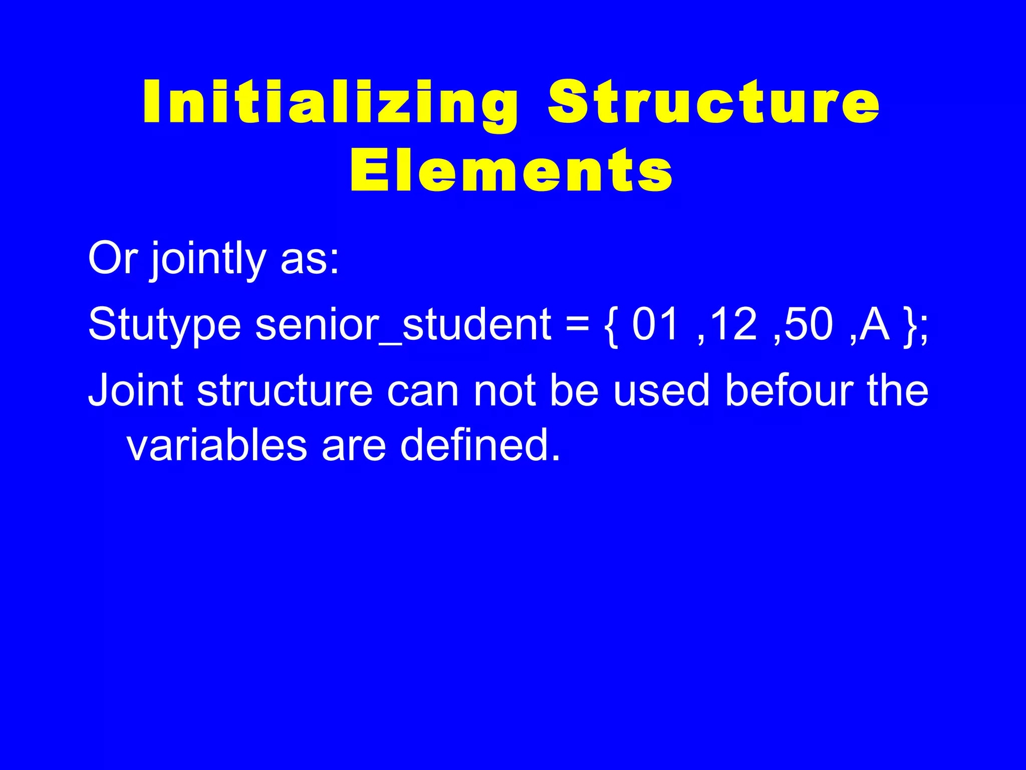 Initializing Structure
Elements
Or jointly as:
Stutype senior_student = { 01 ,12 ,50 ,A };
Joint structure can not be used befour the
variables are defined.
 