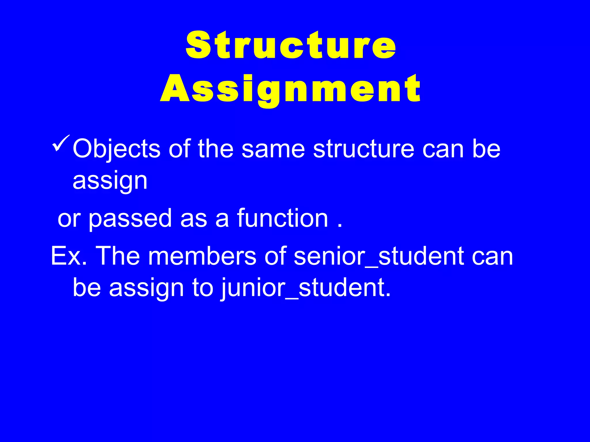 Structure
Assignment
Objects of the same structure can be
assign
or passed as a function .
Ex. The members of senior_student can
be assign to junior_student.
 