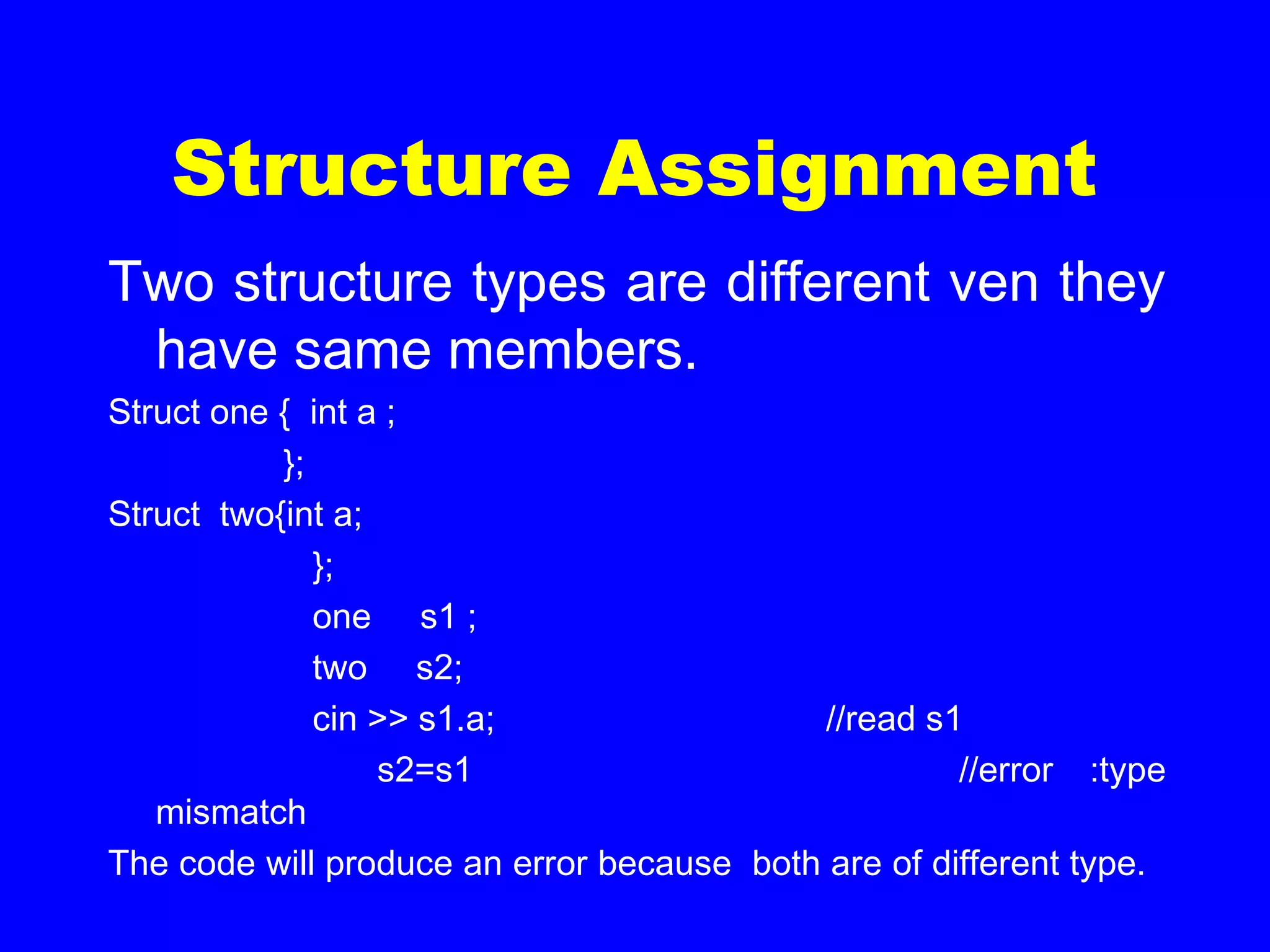 Structure Assignment
Two structure types are different ven they
have same members.
Struct one { int a ;
};
Struct two{int a;
};
one s1 ;
two s2;
cin >> s1.a; //read s1
s2=s1 //error :type
mismatch
The code will produce an error because both are of different type.
 