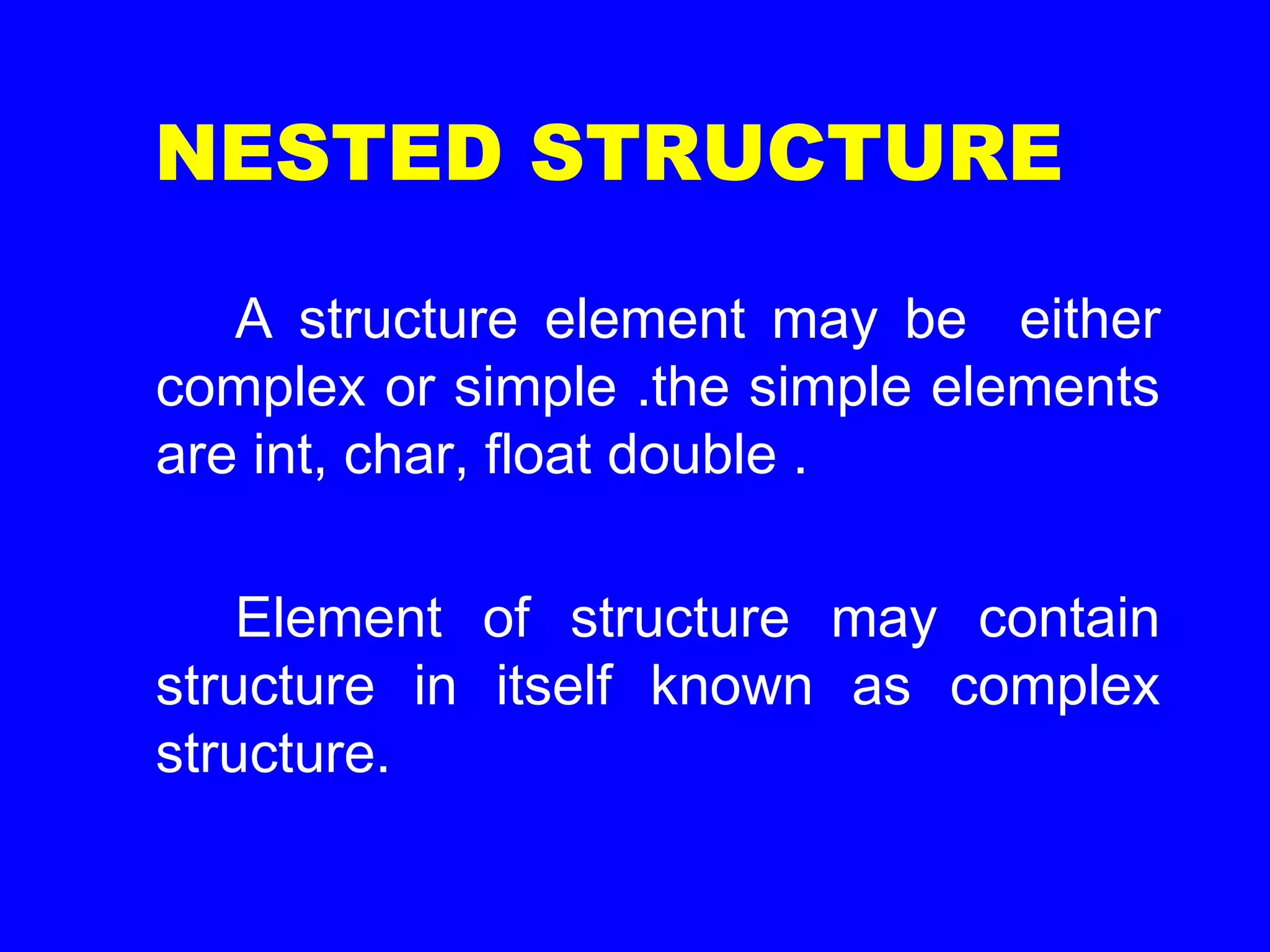 NESTED STRUCTURE
A structure element may be either
complex or simple .the simple elements
are int, char, float double .
Element of structure may contain
structure in itself known as complex
structure.
 
