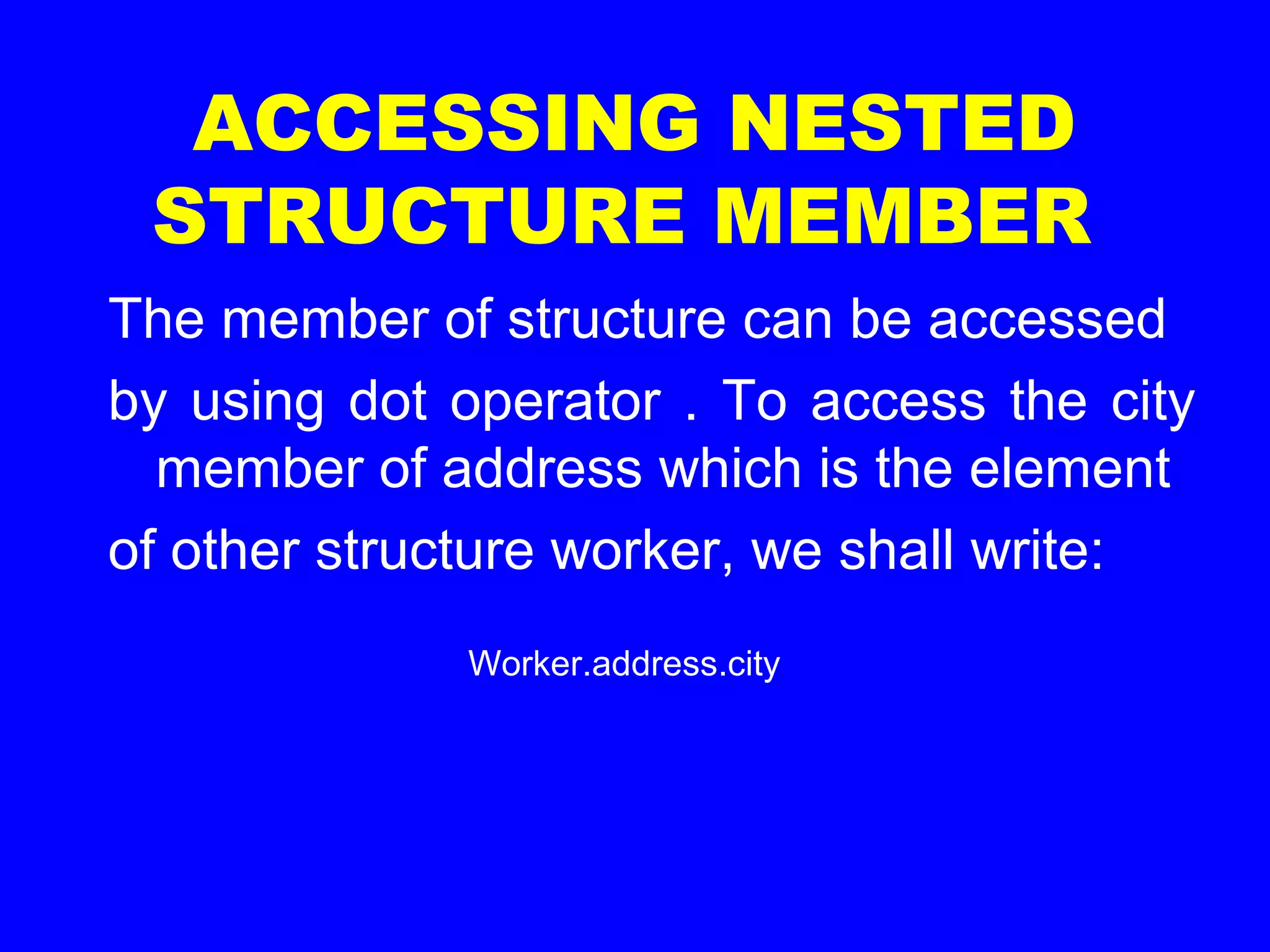 ACCESSING NESTED
STRUCTURE MEMBER
The member of structure can be accessed
by using dot operator . To access the city
member of address which is the element
of other structure worker, we shall write:
Worker.address.city
 