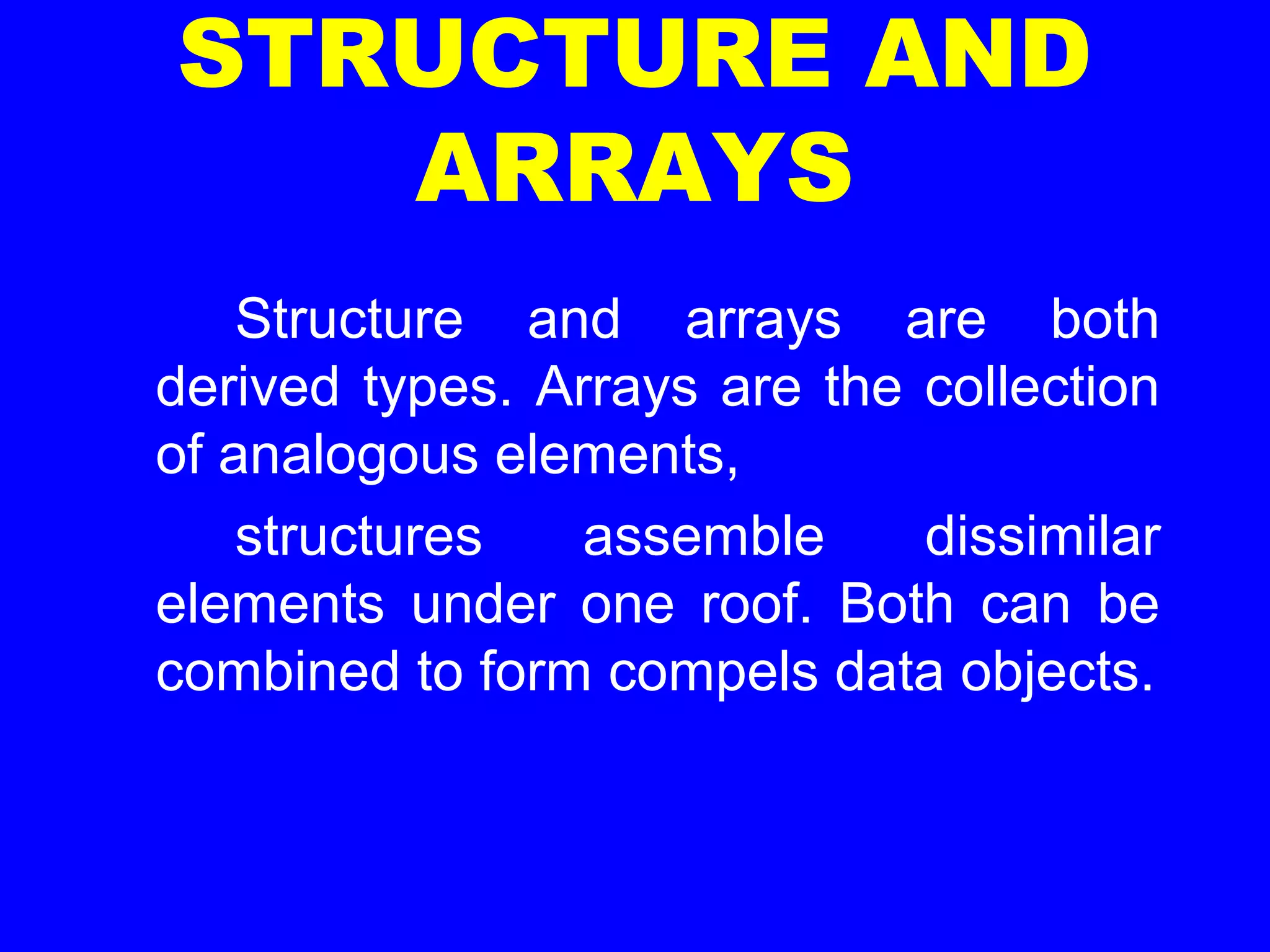 STRUCTURE AND
ARRAYS
Structure and arrays are both
derived types. Arrays are the collection
of analogous elements,
structures assemble dissimilar
elements under one roof. Both can be
combined to form compels data objects.
 