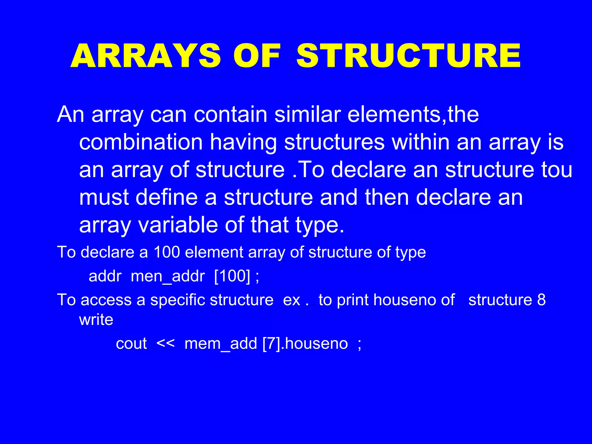 ARRAYS OF STRUCTURE
An array can contain similar elements,the
combination having structures within an array is
an array of structure .To declare an structure tou
must define a structure and then declare an
array variable of that type.
To declare a 100 element array of structure of type
addr men_addr [100] ;
To access a specific structure ex . to print houseno of structure 8
write
cout << mem_add [7].houseno ;
 