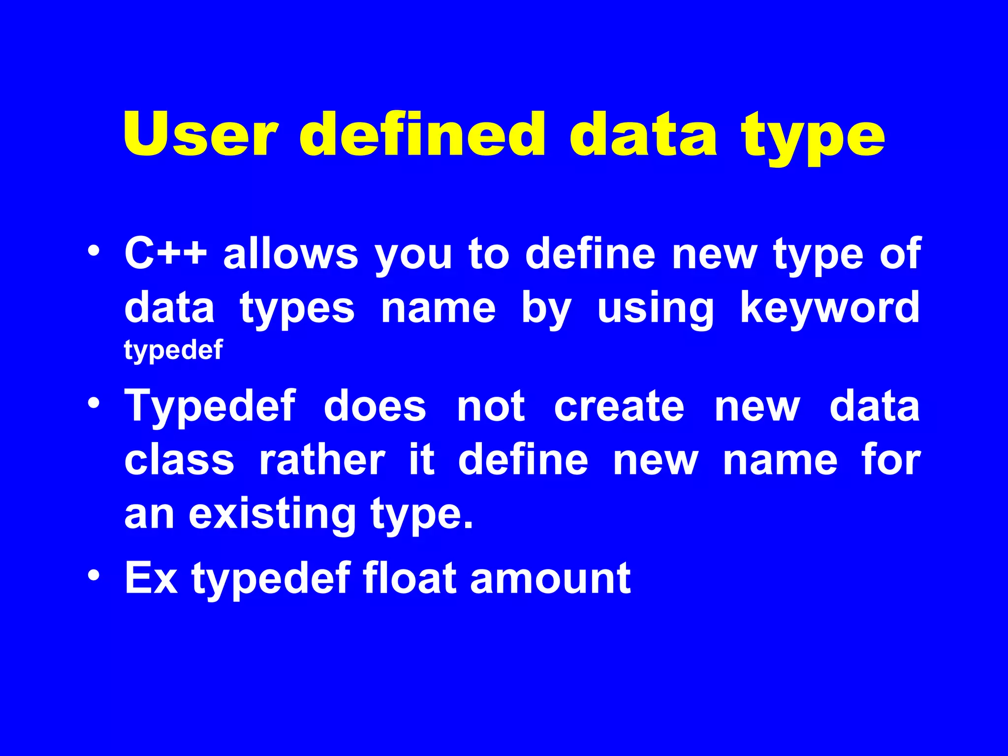 User defined data type
• C++ allows you to define new type of
data types name by using keyword
typedef
• Typedef does not create new data
class rather it define new name for
an existing type.
• Ex typedef float amount
 