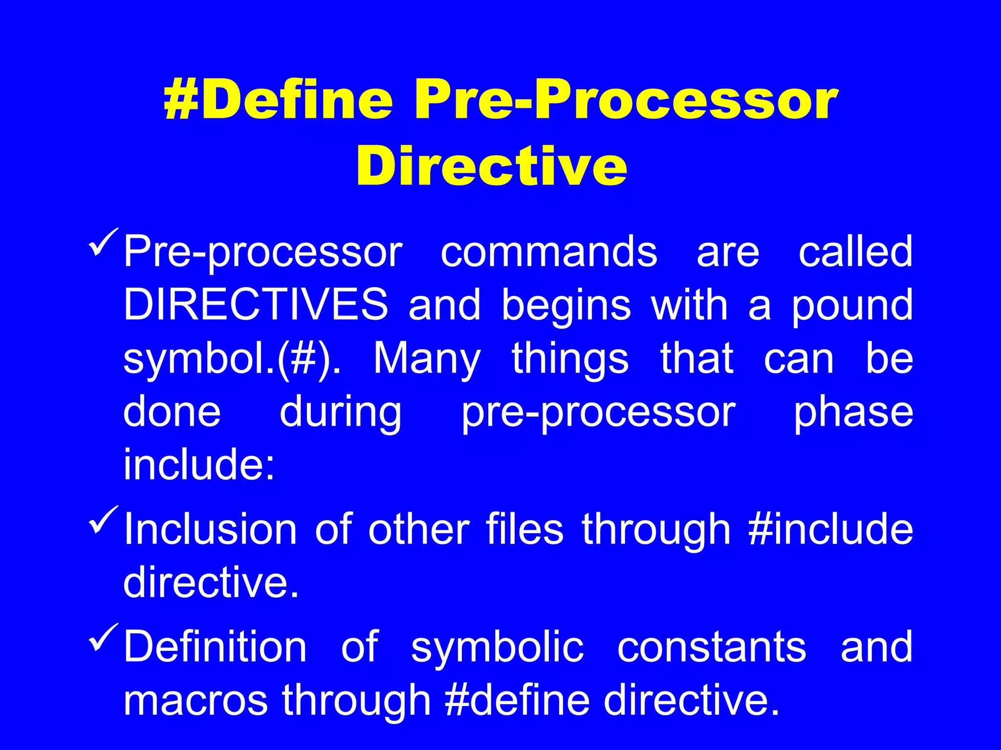 #Define Pre-Processor
Directive
Pre-processor commands are called
DIRECTIVES and begins with a pound
symbol.(#). Many things that can be
done during pre-processor phase
include:
Inclusion of other files through #include
directive.
Definition of symbolic constants and
macros through #define directive.
 