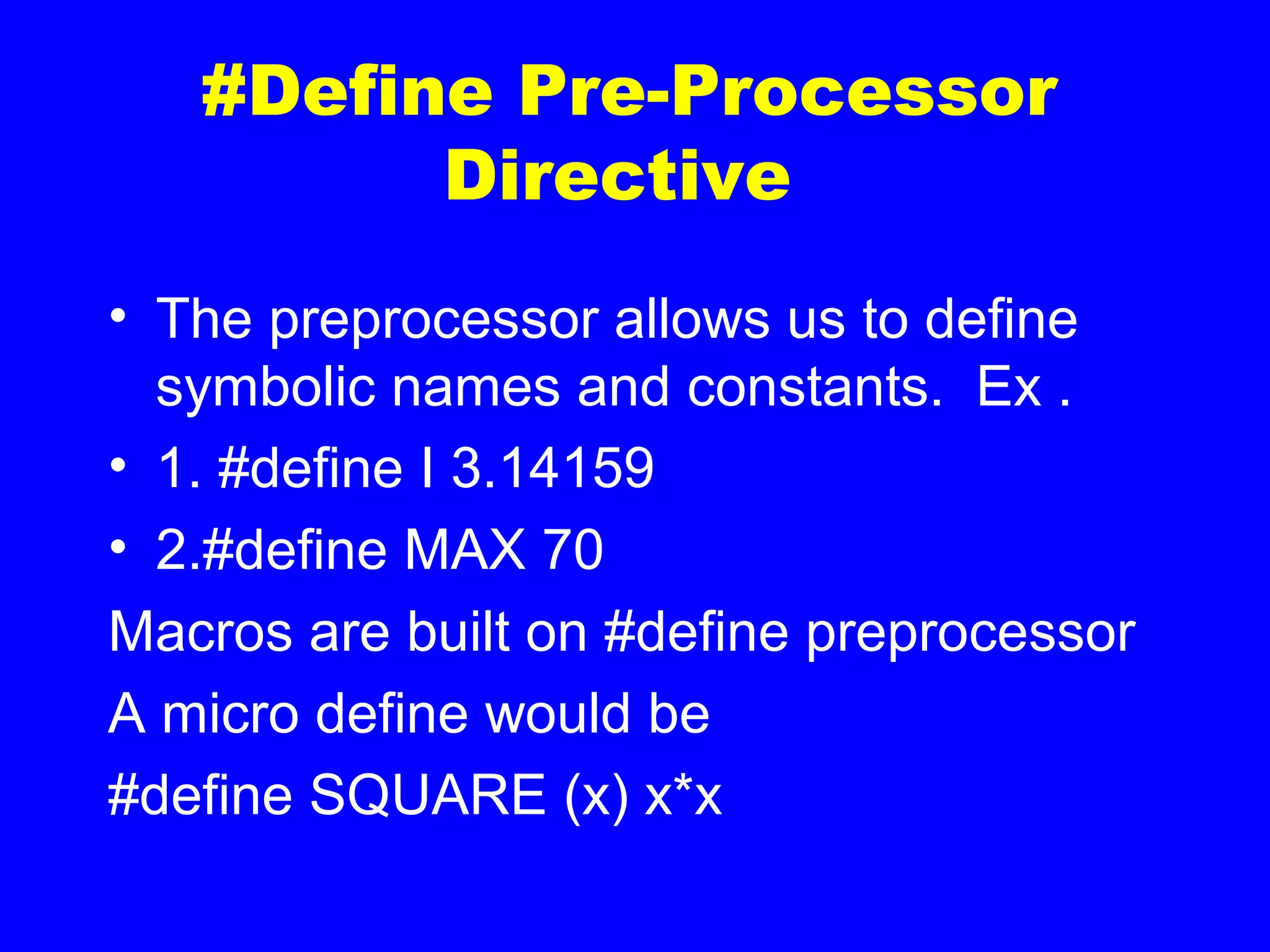 #Define Pre-Processor
Directive
• The preprocessor allows us to define
symbolic names and constants. Ex .
• 1. #define I 3.14159
• 2.#define MAX 70
Macros are built on #define preprocessor
A micro define would be
#define SQUARE (x) x*x
 