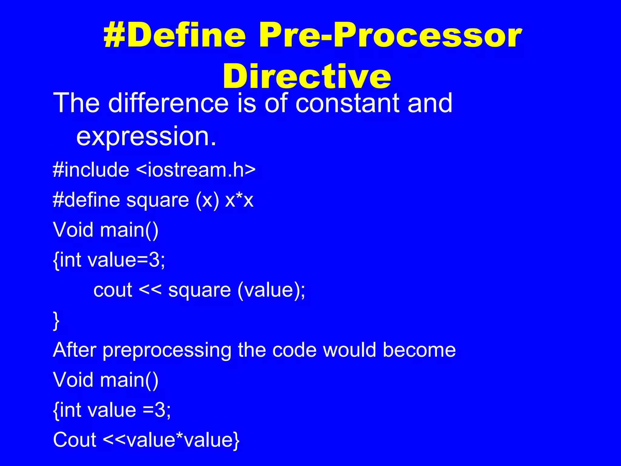 #Define Pre-Processor
Directive
The difference is of constant and
expression.
#include <iostream.h>
#define square (x) x*x
Void main()
{int value=3;
cout << square (value);
}
After preprocessing the code would become
Void main()
{int value =3;
Cout <<value*value}
 