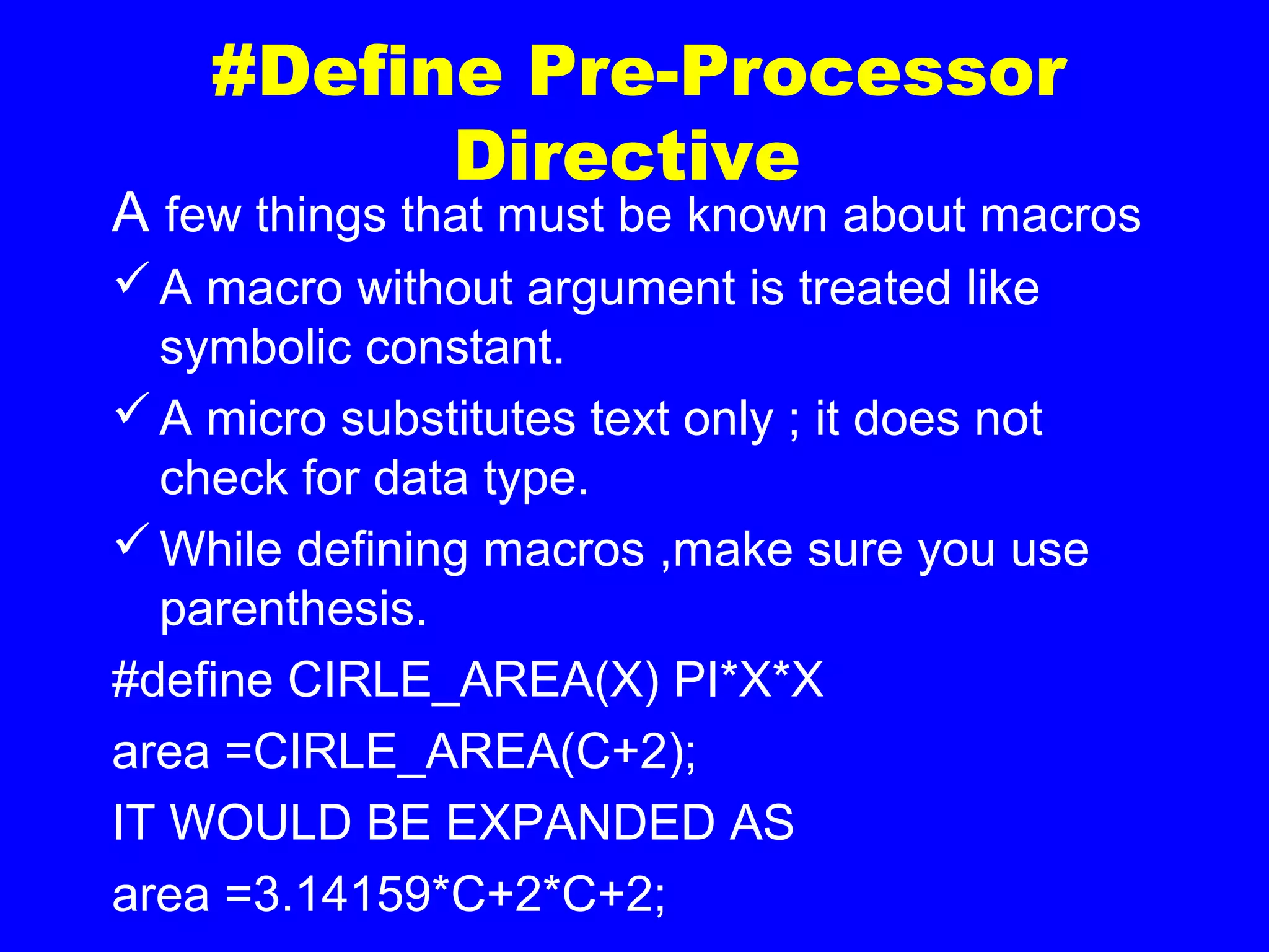 #Define Pre-Processor
Directive
A few things that must be known about macros
A macro without argument is treated like
symbolic constant.
A micro substitutes text only ; it does not
check for data type.
While defining macros ,make sure you use
parenthesis.
#define CIRLE_AREA(X) PI*X*X
area =CIRLE_AREA(C+2);
IT WOULD BE EXPANDED AS
area =3.14159*C+2*C+2;
 